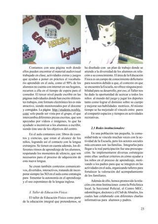 23
Contamos con una página web donde
ellos pueden encontrar el material audiovisual
trabajado en clase, actividades extras y juegos
que ayudan a poner en práctica el vocabula-
rio aprendido en el aula, como el 90% de los
alumnos no cuenta con internet en sus hogares,
recurren a ella en el tiempo de espera para el
comedor. El tercer nivel puede escribir en las
páginas individuales donde han escrito diferen-
tes trabajos, este formato electrónico les es más
atractivo, siendo monitoreados por el docente
y corregidos. La página http://students.weebly.
com/ solo puede ser vista por el grupo, el que
intercambia diferentes piezas escritas, que son
apoyadas por videos e imágenes, lo que ha
ayudado a incentivar a los alumnos a escribir,
siendo éste uno de los objetivos del centro.
En el aula contamos con: libros de cuen-
tos y ciencias, que estan al alcance de los
niños, logrando así el contacto con la lengua
extranjera. Se tienen en cuenta además, los di-
ferentes ritmos de aprendizaje de los alumnos,
respetando los momentos de silencio, que son
necesarios para el proceso de adquisición de
esta nueva lengua.
Se crean también contextos comunicati-
vos, divertidos, interactivos, tratando de incor-
porar siempre las xo en el aula como estrategia
para fomentar la autonomía en el aprendizaje
y el uso espontáneo de la lengua inglesa.
3. Taller de Educación Física:
El taller de Educación Física como parte
de la educación integral que pretendemos, se
ha diseñado con un plan de trabajo donde se
atiende a la diversidad de los alumnos en rela-
ción a su conocimiento. El área de la Educación
Física es un campo de conocimiento deficitario
para nosotros debido a que, el contexto en que
se encuentra la Escuela, no ofrece ninguna posi-
bilidad para su desarrollo, por eso, el Taller nos
ha dado la oportunidad de acercar a todos los
niños al mundo del juego y jugar los deportes
tanto como lograr el dominio sobre su cuerpo
y mejorar sus habilidades motrices. Al mismo
tiempo se ha mejorado el vínculo entre pares
al compartir espacios y tiempos en actividades
recreativas.
2.3 Redes institucionales:
En una población tan pequeña, la comu-
nidad toda se vincula muchas veces con la ac-
tividad de la Escuela, pero los actores sociales
más cercanos son las familias. Integrarlas para
llegar a la real participación fue una preocupa-
ción. Se implementaron diversas estrategias
entre ellas: unificar criterios en cómo ayudar a
los niños en el proceso de aprendizaje, moti-
vando a los padres para que se integren en las
actividades en el aula, organizando talleres para
fortalecer la valoración del acompañamiento
de los familiares.
Además de ello, hemos promovido la rela-
ción con otras Instituciones como la Policlínica
local, la Seccional Policial, el Centro MEC,
odontólogos, doctores y el Club deAbuelos, los
cuales han colaborado con diferentes charlas
informativas para alumnos y padres.
 