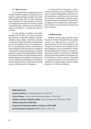 24
2.4 Salas docentes
Es el segundo año de implementación del
formatoTiempoExtendido.Enelprimeraño,los
aspectos organizacionales ocuparon gran parte
de la agenda escolar. Para este año, nos propu-
simos: potenciar las salas docentes en favor de
la coordinación entre todos los sectores, atender
a la planificación y prácticas de los docentes a
cargo de los talleres, y coordinación entre los
maestros.
La sala docente se visualiza como taller:
planificación del PPI, en el que se plantean
proyecciones en diferentes ámbitos; muestras
culturales, clases abiertas. También se discuten
y resuelven acciones de carácter organizacional
como es las modificaciones en los agrupamien-
tos, , los acuerdos para evaluar a los alumnos de
forma integral de modo que todos los campos de
conocimientos tengan participación, se realizan
acuerdosencuantoalaresponsabilidadycarácter
de las intervenciones de cada docente para abor-
dardificultadesenlasconductas,lainterpretación
de los resultados de aprendizaje en la evaluación
en línea de los alumnos y a partir de ella muchas
veces se reflexiona sobre la propuesta.
La elaboración de secuencias y redes,
asesoramiento para curso en Plataforma Crea,
lectura y análisis bibliográfico, reflexiones so-
bre las prácticas y planificación de situaciones
de enseñanza y aprendizaje, consenso para la
incorporación de la tecnología en el aula (XO).
son algunas de las temáticas que están presen-
tes en la Sala y en cada instancia de interacción
de los docentes.
3. Reflexión final
Debemos destacar que, desde que somos
Escuela de Tiempo Extendido hemos logrado
avances muy significativos en cuanto a la
transformación de esta oportunidad de más
Tiempo en la Escuela, en una verdadera Exten-
sión Pedagógica, que ha permitido la mejora
del aprendizaje de los alumnos y ha puesto en
situación de cambio a los docentes y talleristas
que han promovido cambios en la propuesta. Se
ha fortalecido el vínculo escuela- comunidad
y el grupo de docentes se ha convertido en un
colectivo que trabaja desde un mismo modelo
educativo y en forma coordinada.
BIBLIOGRAFÍA
García, Gabriela. «Inclusión Educativa». AULA 2011.
Gerin, Gimena. «Una escuela abierta para padres». AULA 2011.
Márquez, Miriam; Martínez, Belisa. «En las Fronteras de la Escuela». 2002.
Políticas Educativas 2010-2014.
Programa de Educación Inicial y Primaria. ANEP. 2008.
Revista Quehacer Educativo N°117; Febrero 2013, 47p.
 