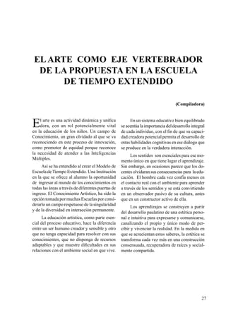 27
Elarte como eje vertebrador
de la propuesta en la escuela
de tiempo extendido
El arte es una actividad dinámica y unifica
dora, con un rol potencialmente vital
en la educación de los niños. Un campo de
Conocimiento, un gran olvidado al que se va
reconociendo en este proceso de innovación,
como promotor de equidad porque reconoce
la necesidad de atender a las Inteligencias
Múltiples.
Así se ha entendido al crear el Modelo de
Escuela de Tiempo Extendido. Una Institución
en la que se ofrece al alumno la oportunidad
de ingresar al mundo de los conocimientos en
todas las áreas a través de diferentes puertas de
ingreso. El Conocimiento Artístico, ha sido la
opción tomada por muchas Escuelas por consi-
derarlo un campo respetuoso de la singularidad
y de la diversidad en interacción permanente.
La educación artística, como parte esen-
cial del proceso educativo, hace la diferencia
entre un ser humano creador y sensible y otro
que no tenga capacidad para resolver con sus
conocimientos, que no disponga de recursos
adaptables y que muestre dificultades en sus
relaciones con el ambiente social en que vive.
En un sistema educativo bien equilibrado
se acentúa la importancia del desarrollo integral
de cada individuo, con el fin de que su capaci-
dad creadora potencial permita el desarrollo de
otras habilidades cognitivas en ese diálogo que
se produce en la verdadera interacción.
Los sentidos son esenciales para ese mo-
mento único en que tiene lugar el aprendizaje.
Sin embargo, en ocasiones parece que los do-
centes olvidaran sus consecuencias para la edu-
cación. El hombre cada vez confía menos en
el contacto real con el ambiente para aprender
a través de los sentidos y se está convirtiendo
en un observador pasivo de su cultura, antes
que en un constructor activo de ella.
Los aprendizajes se construyen a partir
del desarrollo paulatino de una estética perso-
nal e intuitiva para expresarse y comunicarse,
canalizando el propio y único modo de per-
cibir y vivenciar la realidad. En la medida en
que se acrecientan estos saberes, la estética se
transforma cada vez más en una construcción
consensuada, recuperadora de raíces y social-
mente compartida.
(Compiladora)
 