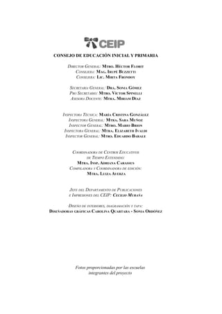 2
Consejo de Educación Inicial y Primaria
Director General: Mtro. Héctor Florit
Consejera: Mag. Irupé Buzzetti
Consejera: Lic. Mirta Frondoy
Secretaria General: Dra. Sonia Gómez
Pro Secretario: Mtro. Víctor Spinelli
Asesora Docente: Mtra. Miriam Díaz
Inspectora Técnica: María Cristina González
Inspectora General: Mtra. Sara Muñoz
Inspector General: Mtro. Mario Brion
Inspectora General: Mtra. Elizabeth Ivaldi
Inspector General: Mtro. Eduardo Barale
Coordinadora de Centros Educativos
de Tiempo Extendido:
Mtra. Insp. Adriana Carassus
Compiladora y Coordinadora de edición:
Mtra. Luiza Ayerza
Jefe del Departamento de Publicaciones
e Impresiones del CEIP: Cecilio Murańa
Diseńo de interiores, diagramación y tapa:
Diseńadoras gráficas Carolina Quartara - Sonia Ordóńez
Fotos proporcionadas por las escuelas
integrantes del proyecto
 