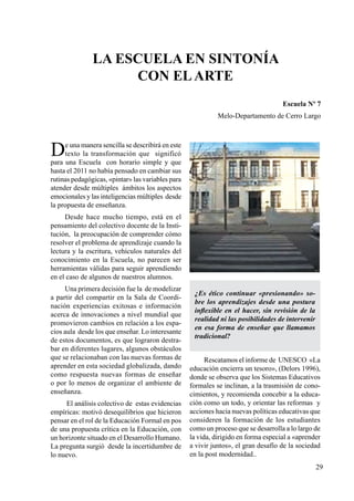 29
La escuela en sintonía
con elArte
Escuela Nº 7
Melo-Departamento de Cerro Largo
De una manera sencilla se describirá en este
texto la transformación que significó
para una Escuela con horario simple y que
hasta el 2011 no había pensado en cambiar sus
rutinas pedagógicas, «pintar» las variables para
atender desde múltiples ámbitos los aspectos
emocionales y las inteligencias múltiples desde
la propuesta de enseñanza.
Desde hace mucho tiempo, está en el
pensamiento del colectivo docente de la Insti-
tución, la preocupación de comprender cómo
resolver el problema de aprendizaje cuando la
lectura y la escritura, vehículos naturales del
conocimiento en la Escuela, no parecen ser
herramientas válidas para seguir aprendiendo
en el caso de algunos de nuestros alumnos.
Una primera decisión fue la de modelizar
a partir del compartir en la Sala de Coordi-
nación experiencias exitosas e información
acerca de innovaciones a nivel mundial que
promovieron cambios en relación a los espa-
cios aula desde los que enseñar. Lo interesante
de estos documentos, es que lograron destra-
bar en diferentes lugares, algunos obstáculos
que se relacionaban con las nuevas formas de
aprender en esta sociedad globalizada, dando
como respuesta nuevas formas de enseñar
o por lo menos de organizar el ambiente de
enseñanza.
El análisis colectivo de estas evidencias
empíricas: motivó desequilibrios que hicieron
pensar en el rol de la Educación Formal en pos
de una propuesta crítica en la Educación, con
un horizonte situado en el Desarrollo Humano.
La pregunta surgió desde la incertidumbre de
lo nuevo.
¿Es ético continuar «presionando» so-
bre los aprendizajes desde una postura
inflexible en el hacer, sin revisión de la
realidad ni las posibilidades de intervenir
en esa forma de enseñar que llamamos
tradicional?
Rescatamos el informe de UNESCO «La
educación encierra un tesoro», (Delors 1996),
donde se observa que los Sistemas Educativos
formales se inclinan, a la trasmisión de cono-
cimientos, y recomienda concebir a la educa-
ción como un todo, y orientar las reformas y
acciones hacia nuevas políticas educativas que
consideren la formación de los estudiantes
como un proceso que se desarrolla a lo largo de
la vida, dirigido en forma especial a «aprender
a vivir juntos», el gran desafío de la sociedad
en la post modernidad..
 