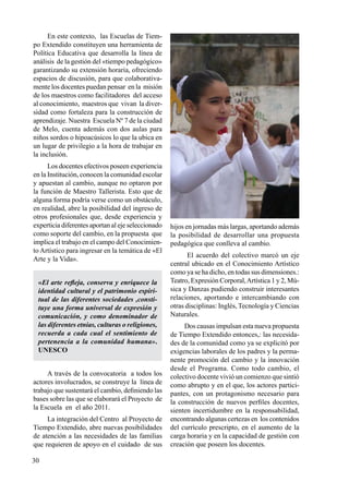30
En este contexto, las Escuelas de Tiem-
po Extendido constituyen una herramienta de
Política Educativa que desarrolla la línea de
análisis de la gestión del «tiempo pedagógico»
garantizando su extensión horaria, ofreciendo
espacios de discusión, para que colaborativa-
mente los docentes puedan pensar en la misión
de los maestros como facilitadores del acceso
al conocimiento, maestros que vivan la diver-
sidad como fortaleza para la construcción de
aprendizaje. Nuestra Escuela Nº 7 de la ciudad
de Melo, cuenta además con dos aulas para
niños sordos o hipoacúsicos lo que la ubica en
un lugar de privilegio a la hora de trabajar en
la inclusión.
Los docentes efectivos poseen experiencia
en la Institución, conocen la comunidad escolar
y apuestan al cambio, aunque no optaron por
la función de Maestro Tallerista. Esto que de
alguna forma podría verse como un obstáculo,
en realidad, abre la posibilidad del ingreso de
otros profesionales que, desde experiencia y
experticia diferentes aportan al eje seleccionado
como soporte del cambio, en la propuesta que
implica el trabajo en el campo del Conocimien-
to Artístico para ingresar en la temática de «El
Arte y la Vida».
«El arte refleja, conserva y enriquece la
identidad cultural y el patrimonio espiri-
tual de las diferentes sociedades ,consti-
tuye una forma universal de expresión y
comunicación, y como denominador de
las diferentes etnias, culturas o religiones,
recuerda a cada cual el sentimiento de
pertenencia a la comunidad humana».
UNESCO
A través de la convocatoria a todos los
actores involucrados, se construye la línea de
trabajo que sustentará el cambio, definiendo las
bases sobre las que se elaborará el Proyecto de
la Escuela en el año 2011.
La integración del Centro al Proyecto de
Tiempo Extendido, abre nuevas posibilidades
de atención a las necesidades de las familias
que requieren de apoyo en el cuidado de sus
hijos en jornadas más largas, aportando además
la posibilidad de desarrollar una propuesta
pedagógica que conlleva al cambio.
El acuerdo del colectivo marcó un eje
central ubicado en el Conocimiento Artístico
como ya se ha dicho, en todas sus dimensiones.:
Teatro, Expresión Corporal,Artística 1 y 2, Mú-
sica y Danzas pudiendo construir interesantes
relaciones, aportando e intercambiando con
otras disciplinas: Inglés, Tecnología y Ciencias
Naturales.
Dos causas impulsan esta nueva propuesta
de Tiempo Extendido entonces,: las necesida-
des de la comunidad como ya se explicitó por
exigencias laborales de los padres y la perma-
nente promoción del cambio y la innovación
desde el Programa. Como todo cambio, el
colectivo docente vivió un comienzo que sintió
como abrupto y en el que, los actores partici-
pantes, con un protagonismo necesario para
la construcción de nuevos perfiles docentes,
sienten incertidumbre en la responsabilidad,
encontrando algunas certezas en los contenidos
del currículo prescripto, en el aumento de la
carga horaria y en la capacidad de gestión con
creación que poseen los docentes.
 