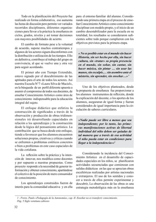 32
Todo en la planificación del Proyecto fue
realizado en forma colaborativa, eso aumenta
las horas de discusión pero permite ver variados
recorridos disciplinares, diferentes organiza-
ciones para llevar a la práctica la enseñanza en
ciclos, grados, niveles y así tomar decisiones
con mayores posibilidades de acierto.
El cambio de formato pese a la voluntad
de acuerdo, supone muchos contratiempos y
algunos de los actores siguen disconformes con
la distribución o utilización de los tiempos. Ello
en definitiva, contribuye al trabajo del grupo en
convivencia, al que se vuelve una y otra vez
para seguir acordando.
El primer año con Tiempo Extendido,
estuvo signado por el descubrimiento de las
aptitudes para el arte de todos los actores. Así
nuestra Escuela N°7 «Laura Silva de Maciel»,
en la búsqueda de un perfil diferente apuesta a
asumir el compromiso de todos sus docentes, de
enseñar Conocimiento Artístico como área de
conocimiento indispensable para la educación
integral del sujeto.
El enfoque didáctico que enfatiza la
construcción de significados a través de la
observación y producción de obras tridimen-
sionales irá desarrollando capacidades en
relación a los aprendizajes y la construcción
desde la lógica del pensamiento artístico. La
contribución que se busca desde este enfoque,
tiende a favorecer que los alumnos encuentren
soluciones propias, creativas y críticas cuando
se enfrenten a problemas estéticos concretos
o bien a problemas en este caso espaciales de
la vida cotidiana.
La reflexión sobre la práctica y la inten-
ción de innovar, nos modifica como docentes
y por supuesto a nuestras propuestas. Como
proyecto responde a la necesidad de generar in-
formación y obtener conocimiento, apartándose
el colectivo de la posición de mero consumidor
de conocimiento.
Los aprendizajes construidos fueron de
interés para la comunidad educativa y en ella
para el entorno familiar del alumno. Conside-
rando una primera etapa en el proceso de ense-
ñar ConocimientoArtístico como conocimiento
disciplinar con modelo propio, y el inicio de un
cambio desestabilizador para la escuela en su
totalidad, los resultados se consideraron sufi-
cientes sobre todo porque cumplieron con los
objetivos previstos para la primera etapa.
« No es posible estar en el mundo sin hacer
Historia, sin ser hecho por ella, sin hacer
cultura, sin «tratar» su propia presencia
en el mundo, sin soñar, sin cantar, sin
hacer música, sin pintar … sin usar las
manos, sin esculpir,… sin asombro ante el
misterio, sin aprender, sin enseñar…»1
Uno de los objetivos planteados, desde
la propuesta de enseñanza fue proporcionar a
los alumnos instrumentos de reflexión, donde
la explicación del docente, o los aportes de los
alumnos, aseguraran de igual forma y fueran
considerados de igual importancia para la cir-
culación de saberes curriculares.
«Nadie puede ser libre a menos que sea
independiente; por lo tanto, las prime-
ras manifestaciones activas de libertad
individual del niño deben ser guiadas de
tal manera que a través de esa actividad
el niño pueda estar en condiciones para
llegar a la independencia»»2
Considerando la incidencia del Conoci-
miento Artístico en el desarrollo de capaci-
dades especiales en los niños, se planificaron
actividades secuenciadas que comienzan con
salidas didácticas en las que se aprecian obras
escultóricas realizadas por artistas nacionales
y extranjeros. El uso de los sentidos y cono-
cer a través de ellos permite experimentar y
descubrir, La observación de las obras es una
estrategia metodológica más en la enseñanza
1 - Freire, Paulo «Pedagogía de la Autonomía», cap. II. Enseñar no es transferir conocimiento.
Pág. 5 Siglo veintiuno editores
 