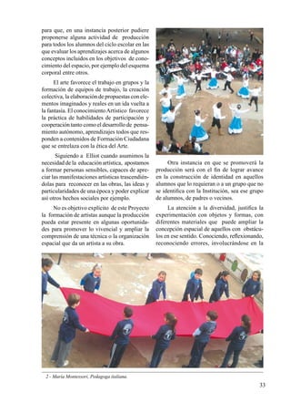33
para que, en una instancia posterior pudiere
proponerse alguna actividad de producción
para todos los alumnos del ciclo escolar en las
que evaluar los aprendizajes acerca de algunos
conceptos incluidos en los objetivos de cono-
cimiento del espacio, por ejemplo del esquema
corporal entre otros.
El arte favorece el trabajo en grupos y la
formación de equipos de trabajo, la creación
colectiva, la elaboración de propuestas con ele-
mentos imaginados y reales en un ida vuelta a
la fantasía. El conocimientoArtístico favorece
la práctica de habilidades de participación y
cooperación tanto como el desarrollo de pensa-
miento autónomo, aprendizajes todos que res-
ponden a contenidos de Formación Ciudadana
que se entrelaza con la ética del Arte.
Siguiendo a Elliot cuando asumimos la
necesidad de la educación artística, apostamos
a formar personas sensibles, capaces de apre-
ciar las manifestaciones artísticas trascendién-
dolas para reconocer en las obras, las ideas y
particularidades de una época y poder explicar
así otros hechos sociales por ejemplo.
No es objetivo explícito de este Proyecto
la formación de artistas aunque la producción
pueda estar presente en algunas oportunida-
des para promover lo vivencial y ampliar la
comprensión de una técnica o la organización
espacial que da un artista a su obra.
2 - María Montessori, Pedagoga italiana.
Otra instancia en que se promoverá la
producción será con el fin de lograr avance
en la construcción de identidad en aquellos
alumnos que lo requieran o a un grupo que no
se identifica con la Institución, sea ese grupo
de alumnos, de padres o vecinos.
La atención a la diversidad, justifica la
experimentación con objetos y formas, con
diferentes materiales que puede ampliar la
concepción espacial de aquellos con obstácu-
los en ese sentido. Conociendo, reflexionando,
reconociendo errores, involucrándose en la
 