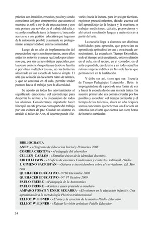 34
práctica con intuición, emoción, pasión y siendo
consciente del gran compromiso que asume el
maestro, es solo a través de estas acciones y con
esta postura que se valoriza el trabajo del aula, y
se profesionaliza la tarea del maestro, buscando
acercarse a una gestión educativa que haga uso
de la autonomía posible y aumente su protago-
nismo compartiéndolo con la comunidad.
Luego de un año de implementación del
proyecto los logros son importantes, entre ellos
están los notorios avances realizados por alum-
nos que, por sus características especiales, por
la escasa contención que tienen desde su familia
o por otras múltiples causas, no los hubieran
alcanzado en una escuela de horario simple. El
arte que se inicia en ese contra turno de talleres,
y que se continúa en el aula, permite tender
puentes hacia el trabajo para la diversidad.
Se apostó en todas las oportunidades al
significado emocional del aprendizaje para
despertar la actitud y la disposición de todos
los alumnos. Consideramos importante hacer
hincapié en este proceso como parte del trabajo
por una cultura de paz. Cuando un alumno es
atraído al taller de Arte, el docente puede «lle-
varlo» hacia la lectura, para investigar técnicas,
registrar procedimientos, dando cuenta así
del aprendizaje de la lectura y la escritura; o
trabajar mediciones, cálculo, proporciones y
ahí estará enseñando lengua y matemáticas a
partir del arte.
La escuela llega a alumnos con distintas
habilidades para aprender, que potencian su
aprendizaje aptitudinal en una u otra área de co-
nocimiento. La escuela en Tiempo Extendido,
todo el tiempo está enseñando, está enseñando
en el aula, en el recreo, en el comedor, en el
aula expandida, en el patio y en todas aquellas
rutinas imprescindibles en las siete horas que
permanecen en la Institución.
Y debe ser así, tiene que ser: Escuela
de Tiempo Pedagógico Extendido . Debe ir
impregnándose de a poco de una forma de ver
y hacer la escuela desde una mirada única. En
nuestro primer año era común circular por los
pasillos y escuchar: «el tiempo curricular y el
tiempo de los talleres», ahora un año después
somos concientes que tenemos una Escuela en
sintonía con el arte que cuenta con siete horas
de horario curricular.
BIBLIOGRAFÍA
ANEP - «Programa de Educación Inicial y Primaria» 2008
CORREA CRISTINA - «Pedagogía del aburrido»
CULLEN Carlos - «Entrañas éticas de la identidad docente».
EDITH LITWIN - «El oficio de enseñar» Condiciones y contextos. Editorial Paidós
J. GIMENO SACRISTÁN - «Saberes e incertidumbres sobre el currículum». Ed. Mo-
rata
QUEHACER EDUCATIVO - N°80 Diciembre 2006
QUEHACER EDUCATIVO - N° 97 Octubre 2009
PAULO FREIRE - «Pedagogía de la Autonomía»
PAULO FREIRE - «Cartas a quien pretende a enseñar»
AMPARO FOSATI Y ENRIC SEGARRA - «El volumen en la educación infantil». Una
aproximación a la metodología Plástica tridimensional.
ELLIOT W. EISNER - «El arte y la creación de la mente» Paidós Educador
ELLIOT W. EISNER - «Educar la visión artística» Paidós Educador
 