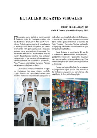 35
El proyecto surge debido a nuestra condi
ción de Jardín de Tiempo Extendido y la
posibilidad de priorizar el Área del Conoci-
miento Artístico como puerta de entrada para
el abordaje de las demás disciplinas, por contar
con tiempo extra para acompañar a nuestros
alumnos en su acercamiento al campo de Co-
nocimiento Artístico. La modalidad de taller en
nuestro Jardín fue una fortaleza para gestionar
este proyecto, ya que nuestros niños una vez por
semana contaron con docentes de Literatura ,
Artes Visuales, Informática, Expresión Plástica
y Cocina que trabajaron en Taller.
Las salas de coordinación fueron el espa-
cio privilegiado para aunar criterios con todo
el colectivo docente y a través del trabajo cola-
borativo planificar los contenidos de acuerdo a
El taller de artes visuales
JARDIN DE INFANTES N° 243
«Julio J. Casal»- Montevideo Uruguay 2012
cada taller, por ejemplo la tallerista de Literatu-
ra abordó los cuentos que fueron el comienzo
de un trabajo que continuarían la tallerista de
Artes Visuales y Expresión Plástica, realizando
bosquejos y utilizando diferentes técnicas que
enriquecieron el trabajo,
Es de destacar la importancia del uso de
la herramienta XO en el taller de Informática,
que permitió sacar fotos y guardar las imágenes
para que se pudiera observar el proceso. Una
forma de registro que resultó muy significativa
y elocuente.
Como conclusión el trabajo fue un produc-
to que pudimos lograr gracias a los beneficios
del trabajo pedagógico que caracteriza a la
modalidad de Extensión Pedagógica.
 