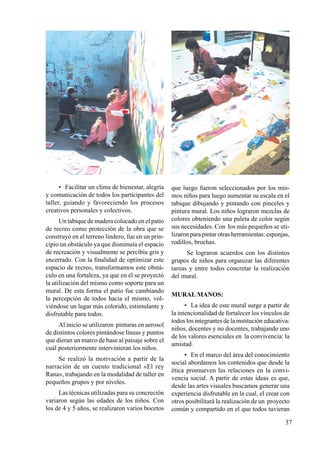 37
•	 Facilitar un clima de bienestar, alegría
y comunicación de todos los participantes del
taller, guiando y favoreciendo los procesos
creativos personales y colectivos.
Un tabique de madera colocado en el patio
de recreo como protección de la obra que se
construyó en el terreno lindero, fue en un prin-
cipio un obstáculo ya que disminuía el espacio
de recreación y visualmente se percibía gris y
encerrado. Con la finalidad de optimizar este
espacio de recreo, transformamos este obstá-
culo en una fortaleza, ya que en él se proyectó
la utilización del mismo como soporte para un
mural. De esta forma el patio fue cambiando
la percepción de todos hacia el mismo, vol-
viéndose un lugar más colorido, estimulante y
disfrutable para todos.
Al inicio se utilizaron pinturas en aerosol
de distintos colores pintándose líneas y puntos
que dieran un marco de base al paisaje sobre el
cuál posteriormente intervinieran los niños.
Se realizó la motivación a partir de la
narración de un cuento tradicional «El rey
Rana», trabajando en la modalidad de taller en
pequeños grupos y por niveles.
Las técnicas utilizadas para su concreción
variaron según las edades de los niños. Con
los de 4 y 5 años, se realizaron varios bocetos
que luego fueron seleccionados por los mis-
mos niños para luego aumentar su escala en el
tabique dibujando y pintando con pinceles y
pintura mural. Los niños lograron mezclas de
colores obteniendo una paleta de color según
sus necesidades. Con los más pequeños se uti-
lizaron para pintar otras herramientas: esponjas,
rodillos, brochas.
Se lograron acuerdos con los distintos
grupos de niños para organizar las diferentes
tareas y entre todos concretar la realización
del mural.
MURAL MANOS:
•	 La idea de este mural surge a partir de
la intencionalidad de fortalecer los vínculos de
todos los integrantes de la institución educativa:
niños, docentes y no docentes, trabajando uno
de los valores esenciales en la convivencia: la
amistad.
•	 En el marco del área del conocimiento
social abordamos los contenidos que desde la
ética promueven las relaciones en la convi-
vencia social. A partir de estas ideas es que,
desde las artes visuales buscamos generar una
experiencia disfrutable en la cual, el crear con
otros posibilitará la realización de un proyecto
común y compartido en el que todos tuvieran
 