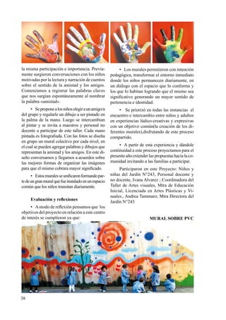 38
la misma participación e importancia. Previa-
mente surgieron conversaciones con los niños
motivadas por la lectura y narración de cuentos
sobre el sentido de la amistad y los amigos.
Comenzamos a registrar las palabras claves
que nos surgían espontáneamente al nombrar
la palabra «amistad».
•	 Seproponealosniñoselegiraunamigo/a
del grupo y regalarle un dibujo a ser pintado en
la palma de la mano. Luego se intercambian
al pintar y se invita a maestros y personal no
docente a participar de este taller. Cada mano
pintada es fotografiada. Con las fotos se diseña
en grupo un mural colectivo por cada nivel, en
el cual se pueden agregar palabras y dibujos que
representan la amistad y los amigos. En este di-
seño conversamos y llegamos a acuerdos sobre
las mejores formas de organizar las imágenes
para que el mismo cobrara mayor significado.
•	 Estosmuralesseunificaronformandopar-
tedeungranmuralquefueinstaladoenunespacio
común que los niños transitan diariamente.
Evaluación y reflexiones
•	 Amodo de reflexión pensamos que los
objetivos del proyecto en relación a este centro
de interés se cumplieron ya que:
•	 Los murales permitieron con intención
pedagógica, transformar el entorno inmediato
donde los niños permanecen diariamente, en
un diálogo con el espacio que lo conforma y
los que lo habitan logrando que el mismo sea
significativo generando un mayor sentido de
pertenencia e identidad.
•	 Se priorizó en todas las instancias el
encuentro e intercambio entre niños y adultos
en experiencias lúdico-creativas y expresivas
con un objetivo común(la creación de los di-
ferentes murales),disfrutando de este proceso
compartido.
•	 A partir de esta experiencia y dándole
continuidad a este proceso proyectamos para el
presente año extender las propuestas hacia la co-
munidad invitando a las familias a participar.
Participaron en este Proyecto: Niños y
niñas del Jardín N°243, Personal docente y
no docente, Ivana Alvarez ; Coordinadora del
Taller de Artes visuales, Mtra de Educación
Inicial, Licenciada en Artes Plásticas y Vi-
suales., Andrea Tammaro; Mtra Directora del
Jardín N°243
MURAL SOBRE PVC
 