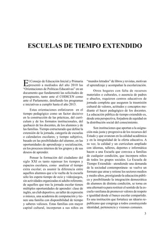 3
Escuelas de Tiempo Extendido
El Consejo de Educación Inicial y Primaria
presentó a mediados del año 2010 las
“Orientaciones de Políticas Educativas” en un
documento que fundamentó las solicitudes de
presupuesto, tanto ante el CODICEN como
ante el Parlamento, detallando los programas
e iniciativas a cumplir hasta el año 2015.
Estas orientaciones enfatizaron en el
tiempo pedagógico como un factor decisivo
en la construcción de las prácticas, del currí-
culum y de los formatos institucionales, del
quehacer de los docentes, de los alumnos y de
las familias. Tiempo estructurado que define la
extensión de la jornada, categoría de escuelas
o calendarios escolares; y tiempo subjetivo,
basado en las posibilidades del alumno, en las
oportunidades de aprendizaje y socialización,
en los procesos internos de los grupos y de sus
deseos de aprender.
Pensar la formación del ciudadano del
siglo XXI es tanto repensar los tiempos y
espacios escolares, como analizar el tiempo
extra escolar; es asumir la diferencia entre
aquellos alumnos que a la vuelta de la escuela
sólo les espera tiempo de ocio y videojuegos,
sin actividades organizadas ni adulto referente;
de aquellos que tras la jornada escolar tienen
múltiples oportunidades de aprender: clase de
inglés, un club deportivo, un taller de expresión
o música, una academia de computación y tie-
nen una familia con disponibilidad de tiempo
y saberes valiosos. Estas familias con mayor
capital cultural, incorporan a sus niños en
“mundos letrados” de libros y revistas, motivan
el aprendizaje y acompañan la escolarización.
Otros hogares con falta de recursos
materiales o culturales, o ausencia de padres
o abuelos, requieren centros educativos de
jornada completa que aseguren la trasmisión
cultural de valores, actitudes y conceptos me-
diante el hacer pedagógico de los docentes.
La educación pública de tiempo extendido es,
desde esta perspectiva, forjadora de equidad en
la distribución social del conocimiento.
Son instituciones que aportan a la asigna-
ción más justa y progresiva de los recursos del
Estado y que avanzan en la calidad académica
y en la integralidad de la oferta educativa. A
su vez, la calidad y un curriculum ampliado
con idiomas, talleres, deportes e informática
hacen a una Escuela que convoca a familias
de cualquier condición, que incorpora niños
de todos los grupos sociales. La Escuela de
Tiempo Extendido –atendiendo una demanda
de la sociedad contemporánea- se vuelve un
formato que atrae y retiene los sectores medios
y medio altos, prestigiando la educación públi-
ca y posibilitando la integración democrática
de alumnos de distinta condición, se torna en
una alternativa para restituir el sentido de la es-
cuela vareliana de promover valores de respeto
e igualdad desde el banco escolar compartido.
Es una institución que fortalece un ideario re-
publicano que congrega a todos construyendo
identidad, pertenencia y visiones comunes.
 