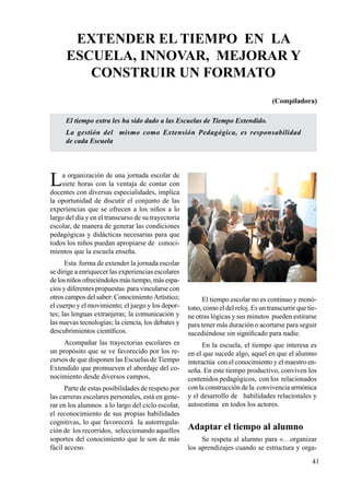 41
El tiempo extra les ha sido dado a las Escuelas de Tiempo Extendido.
La gestión del mismo como Extensión Pedagógica, es responsabilidad
de cada Escuela
La organización de una jornada escolar de
siete horas con la ventaja de contar con
docentes con diversas especialidades, implica
la oportunidad de discutir el conjunto de las
experiencias que se ofrecen a los niños a lo
largo del día y en el transcurso de su trayectoria
escolar, de manera de generar las condiciones
pedagógicas y didácticas necesarias para que
todos los niños puedan apropiarse de conoci-
mientos que la escuela enseña.
Esta forma de extender la jornada escolar
se dirige a enriquecer las experiencias escolares
delosniñosofreciéndolesmástiempo,másespa-
cios y diferentes propuestas para vincularse con
otros campos del saber: Conocimiento Artístico;
el cuerpo y el movimiento; el juego y los depor-
tes; las lenguas extranjeras; la comunicación y
las nuevas tecnologías; la ciencia, los debates y
descubrimientos científicos.
Acompañar las trayectorias escolares es
un propósito que se ve favorecido por los re-
cursos de que disponen las Escuelas de Tiempo
Extendido que promueven el abordaje del co-
nocimiento desde diversos campos,
Parte de estas posibilidades de respeto por
las carreras escolares personales, está en gene-
rar en los alumnos a lo largo del ciclo escolar,
el reconocimiento de sus propias habilidades
cognitivas, lo que favorecerá la autorregula-
ción de los recorridos, seleccionando aquellos
soportes del conocimiento que le son de más
fácil acceso.
El tiempo escolar no es continuo y monó-
tono, como el del reloj. Es un transcurrir que tie-
ne otras lógicas y sus minutos pueden estirarse
para tener más duración o acortarse para seguir
sucediéndose sin significado para nadie.
En la escuela, el tiempo que interesa es
en el que sucede algo, aquel en que el alumno
interactúa con el conocimiento y el maestro en-
seña. En este tiempo productivo, conviven los
contenidos pedagógicos, con los relacionados
con la construcción de la convivencia armónica
y el desarrollo de habilidades relacionales y
autoestima en todos los actores.
Adaptar el tiempo al alumno
Se respeta al alumno para «…organizar
los aprendizajes cuando se estructura y orga-
EXTENDER EL TIEMPO EN LA
ESCUELA, innovar, mejorar y
CONSTRUIR UN FORMATO
(Compiladora)
 