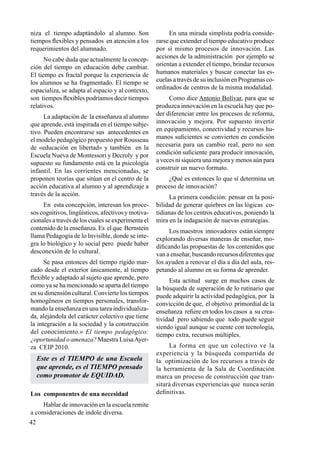 42
niza el tiempo adaptándolo al alumno. Son
tiempos flexibles y pensados en atención a los
requerimientos del alumnado.
No cabe duda que actualmente la concep-
ción del tiempo en educación debe cambiar.
El tiempo es fractal porque la experiencia de
los alumnos se ha fragmentado. El tiempo se
espacializa, se adapta al espacio y al contexto,
son tiempos flexibles podríamos decir tiempos
relativos.
La adaptación de la enseñanza al alumno
que aprende, está inspirada en el tiempo subje-
tivo. Pueden encontrarse sus antecedentes en
el modelo pedagógico propuesto por Rousseau
de «educación en libertad» y también en la
Escuela Nueva de Montessori y Decroly y por
supuesto su fundamento está en la psicología
infantil. En las corrientes mencionadas, se
proponen teorías que sitúan en el centro de la
acción educativa al alumno y al aprendizaje a
través de la acción.
En esta concepción, interesan los proce-
sos cognitivos, lingüísticos, afectivos y motiva-
cionales a través de los cuales se experimenta el
contenido de la enseñanza. Es el que Bernstein
llama Pedagogía de lo Invisible, donde se inte-
gra lo biológico y lo social pero puede haber
desconexión de lo cultural.
Se pasa entonces del tiempo rígido mar-
cado desde el exterior únicamente, al tiempo
flexible y adaptado al sujeto que aprende, pero
como ya se ha mencionado se aparta del tiempo
en su dimensión cultural. Convierte los tiempos
homogéneos en tiempos personales, transfor-
mando la enseñanza en una tarea individualiza-
da, alejándola del carácter colectivo que tiene
la integración a la sociedad y la construcción
del conocimiento.» El tiempo pedagógico:
¿oportunidad o amenaza? Maestra LuisaAyer-
za CEIP 2010.
Este es el TIEMPO de una Escuela
que aprende, es el TIEMPO pensado
como promotor de EQUIDAD.
Los componentes de una necesidad
Hablar de innovación en la escuela remite
a consideraciones de índole diversa.
En una mirada simplista podría conside-
rarse que extender el tiempo educativo produce
por sí mismo procesos de innovación. Las
acciones de la administración por ejemplo se
orientan a extender el tiempo, brindar recursos
humanos materiales y buscar conectar las es-
cuelas a través de su inclusión en Programas co-
ordinados de centros de la misma modalidad.
Como dice Antonio Bolívar, para que se
produzca innovación en la escuela hay que po-
der diferenciar entre los procesos de reforma,
innovación y mejora. Por supuesto invertir
en equipamiento, conectividad y recursos hu-
manos suficientes se convierten en condición
necesaria para un cambio real, pero no son
condición suficiente para producir innovación,
a veces ni siquiera una mejora y menos aún para
construir un nuevo formato.
¿Qué es entonces lo que sí determina un
proceso de innovación?
La primera condición: pensar en la posi-
bilidad de generar quiebres en las lógicas co-
tidianas de los centros educativos, poniendo la
mira en la indagación de nuevas estrategias.
Los maestros innovadores están siempre
explorando diversas maneras de enseñar, mo-
dificando las propuestas de los contenidos que
van a enseñar, buscando recursos diferentes que
los ayuden a renovar el día a día del aula, res-
petando al alumno en su forma de aprender.
Esta actitud surge en muchos casos de
la búsqueda de superación de lo rutinario que
puede adquirir la actividad pedagógica, por la
convicción de que, el objetivo primordial de la
enseñanza refiere en todos los casos a su crea-
tividad pero sabiendo que  todo puede seguir
siendo igual aunque se cuente con tecnología,
tiempo extra, recursos múltiples.
La forma en que un colectivo ve la
experiencia y la búsqueda compartida de
la optimización de los recursos a través de
la herramienta de la Sala de Coordinación
marca un proceso de construcción que tran-
sitará diversas experiencias que nunca serán
definitivas.
 