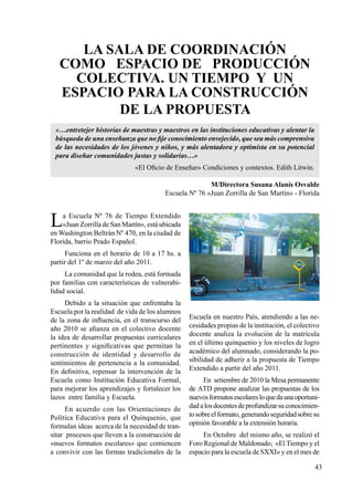43
La sala de coordinación
como espacio de producción
colectiva. Un tiempo y un
espacio para la construcción
de la propuesta
M/Directora Susana Alanís Osvalde
Escuela Nº 76 «Juan Zorrilla de San Martín» - Florida
La Escuela Nº 76 de Tiempo Extendido
«Juan Zorrilla de San Martín», está ubicada
en Washington Beltrán Nº 470, en la ciudad de
Florida, barrio Prado Español.
Funciona en el horario de 10 a 17 hs. a
partir del 1º de marzo del año 2011.
La comunidad que la rodea, está formada
por familias con características de vulnerabi-
lidad social.
Debido a la situación que enfrentaba la
Escuela por la realidad de vida de los alumnos
de la zona de influencia, en el transcurso del
año 2010 se afianza en el colectivo docente
la idea de desarrollar propuestas curriculares
pertinentes y significativas que permitan la
construcción de identidad y desarrollo de
sentimientos de pertenencia a la comunidad.
En definitiva, repensar la intervención de la
Escuela como Institución Educativa Formal,
para mejorar los aprendizajes y fortalecer los
lazos entre familia y Escuela.
En acuerdo con las Orientaciones de
Política Educativa para el Quinquenio, que
formulan ideas acerca de la necesidad de tran-
sitar procesos que lleven a la construcción de
«nuevos formatos escolares» que comiencen
a convivir con las formas tradicionales de la
«…entretejer historias de maestras y maestros en las instituciones educativas y alentar la
búsqueda de una enseñanza que no fije conocimiento envejecido, que sea más comprensiva
de las necesidades de los jóvenes y niños, y más alentadora y optimista en su potencial
para diseñar comunidades justas y solidarias…»
«El Oficio de Enseñar» Condiciones y contextos. Edith Litwin.
Escuela en nuestro País, atendiendo a las ne-
cesidades propias de la institución, el colectivo
docente analiza la evolución de la matrícula
en el último quinquenio y los niveles de logro
académico del alumnado, considerando la po-
sibilidad de adherir a la propuesta de Tiempo
Extendido a partir del año 2011.
En setiembre de 2010 la Mesa permanente
de ATD propone analizar las propuestas de los
nuevosformatosescolaresloquedaunaoportuni-
dadalosdocentesdeprofundizarsuconocimien-
tosobreelformato,generandoseguridadsobresu
opinión favorable a la extensión horaria.
En Octubre del mismo año, se realizó el
Foro Regional de Maldonado, «El Tiempo y el
espacio para la escuela de SXXI» y en el mes de
 