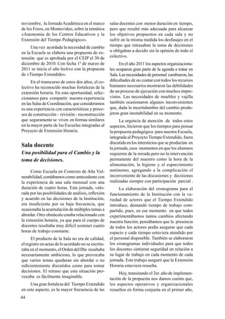 44
noviembre, la JornadaAcadémica en el marco
de los Foros, en Montevideo, sobre la temática
«Autonomía de los Centros Educativos y la
Extensión del Tiempo Pedagógico».
Una vez acordada la necesidad de cambio
en la Escuela se elabora una propuesta de ex-
tensión que es aprobada por el CEIP el 30 de
diciembre de 2010. Con fecha 1º de marzo de
2011 se inicia el año lectivo con la propuesta
de «Tiempo Extendido».
En el transcurso de estos dos años, el co-
lectivo ha reconocido muchas fortalezas de la
extensión horaria. En esta oportunidad, selec-
cionamos para compartir nuestra experiencia
en las Salas de Coordinación, que consideramos
es una experiencia con características y proce-
sos de construcción – revisión - reconstrucción
que seguramente se viven en formas similares
en la mayor parte de las Escuelas integradas al
Proyecto de Extensión Horaria.
Sala docente
Una posibilidad para el Cambio y la
toma de decisiones.
Como Escuela en Contexto de Alta Vul-
nerabilidad, contábamos como antecedente con
la experiencia de una sala mensual con una
duración de cuatro horas. Esta jornada, valo-
rada por las posibilidades de análisis, reflexión
y acuerdo en las decisiones de la Institución,
era insuficiente por su baja frecuencia, que
ocasionaba la acumulación de múltiples temas a
abordar. Otro obstáculo estaba relacionado con
la extensión horaria, ya que para el cuerpo de
docentes resultaba muy difícil sostener cuatro
horas de trabajo constante.
El producto de la Sala no era de calidad,
el registro en actas de lo acordado no se escritu-
raba en el momento, el Orden del Día resultaba
necesariamente ambicioso, lo que provocaba
que varios temas quedaran sin abordar o no
suficientemente discutidos como para tomar
decisiones. El retraso que esta situación pro-
vocaba es fácilmente imaginable.
Una gran fortaleza del Tiempo Extendido
en este aspecto, es la mayor frecuencia de las
salas docentes con menor duración en tiempo,
pero que resultó más adecuada para alcanzar
los objetivos propuestos en cada sala y no
sufrir en la misma medida los desfasajes en el
tiempo que retrasaban la toma de decisiones
u obligaban a decidir sin la opinión de todo el
colectivo.
En el año 2011 los aspectos organizaciona-
les ocuparon gran parte de la agenda a tratar en
Sala.Lasnecesidadesdepersonal cambiaron,las
dificultades de no contar con todos los recursos
humanos necesarios mostraron las debilidades
de un proceso de ejecución con muchos impre-
vistos. Las necesidades de muebles y vajilla
también ocasionaron algunos inconvenientes
que, dada la incertidumbre del cambio produ-
jeron gran inestabilidad en su momento.
La urgencia de atención de todos estos
aspectos, hicieron que los tiempos para pensar
la propuesta pedagógica para nuestra Escuela,
integrada al Proyecto Tiempo Extendido, fuera
discutida en los intersticios que se producían en
la jornada, esos momentos en que los alumnos
requieren de la mirada pero no la intervención
permanente del maestro como la hora de la
alimentación, la higiene y el esparcimiento
autónomo, agregando a la complicación el
inconveniente de las discusiones y decisiones
realizadas siempre con participación parcial .
La elaboración del cronograma para el
funcionamiento de la Institución con la va-
riedad de actores que el Tiempo Extendido
introduce, demandó tiempo de trabajo com-
partido, pues, en ese momento en que todos
experimentábamos tantos cambios afectando
nuestra función, pensábamos que la presencia
de todos los actores podía asegurar que cada
espacio y cada tiempo estuviera atendido por
el personal disponible. También se elaboraron
los cronogramas individuales para que todos
los docentes sintieran seguridad en relación a
su lugar de trabajo en cada momento de cada
jornada. Este trabajo aseguró que la Extensión
Horaria estuviera resuelta.
Hoy, transitando el 3er. año de implemen-
tación de la propuesta nos damos cuenta que,
los aspectos operativos y organizacionales
resueltos en forma conjunta en el primer año,
 