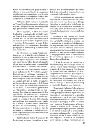 45
fueron fundamentales para poder avanzar y
afianzar la propuesta. Nuestra preocupación,
situada en el campo pedagógico, tuvo después
su intervención oportuna y sigue siendo la pre-
ocupación en la planificación de las Salas.
Al finalizar el año, evaluamos la propuesta
de Tiempo Extendido, y nos autoevaluamos en
relación a la implementación. Ello nos permitió
fijar proyecciones acordadas para 2012.
El año siguiente, el 2012, tuvo como
finalidad la potenciación de la Sala Docente
en favor de la coordinación entre todos los
actores. Una de las preocupaciones estuvo
en atender, especialmente la planificación
y prácticas de los docentes a cargo de los
talleres quienes no contaban con formación
pedagógica en su mayoría y la coordinación
con los maestros.
En este sentido los avances fueron signi-
ficativos y en la Sala Docente trabajando en
modalidad de taller se abordaron diferentes te-
máticas algunas inclusoras de otras. Los temas
con mayor recursividad durante el segundo
año de la propuesta fueron casi en su totalidad
relacionados con la enseñanza directamente.
Entre las que consideramos priorita-
rias: elaboración del Proyecto Pedagógico
Institucional, el análisis de propuestas de
intervención docente desde otras estrategias
metodológicas como las diferentes formas
de agrupamiento para el trabajo con grupos
de alumnos, los acuerdos acerca de la forma
de informar a los padres sobre los avances
de sus hijos, la planificación permanente
de relevamientos que registraran los insu-
mos de la evaluación permanente de los
aprendizajes, el monitoreo de la propuesta
construida por el colectivo para nuestra Es-
cuela en jornada de Tiempo Extendido, la
promoción de la formación docente a través
de la presencia de especialistas en diferen-
tes áreas del conocimiento y la práctica de
lecturas compartidas y su análisis para la
mejora de la enseñanza, el trabajo con mo-
delos de planificación organizados en torno
a núcleos temáticos.
También fueron motivo de discusión de
los docentes, los temas vinculados a la coor-
dinación de la enseñanza entre los dos turnos,
dada la especificidad de tener profesores sin
experiencia en la escuela primaria.
En 2013, sensibilizados por las temáticas
abordadas en el marco del curso de Forma-
ción en Servicio para Escuelas de Tiempo
Extendido y atendiendo a la información
obtenida de la evaluación de noviembre del
año 2011 y 2012, decidimos que un objetivo
primordial sería optimizar el tiempo de la Sala
Docente.
Gestionar la Sala con una meta última,
ubicada siempre en el eje pedagógico didác-
tico. La Sala Docente tuvo su apertura con
el abordaje de la temática «Sala Docente»,
un propósito explícito de autoevaluar nuestra
tarea en los períodos anteriores. Ello nos llevó
a poner en práctica lo que desde la teoría tenía
acuerdos ya resueltos, para posicionarnos en
la pedagogía crítica desde la transformación
de los tiempos y espacios que el formato de
Tiempo Extendido ofrece.
El deseo de innovar, se visualiza en la
disconformidad y autocrítica que llevó al co-
lectivo a revisar la presentación, el formato y
el registro de la Sala. La sala de Coordinación
fue pensada ahora en modalidad de taller,
con planificación conocida por los partici-
pantes con anticipación y cuidando que la
organización de la misma estuviera influida
por la temática seleccionada, todo debe ser
pensado para que la discusión, la creación y
la valoración fluyan en todo momento.
Reconociendo la Institución Escuela como
un todo, en el que intervienen las tres dimen-
siones: pedagógico-didáctica, organizativo- ad-
ministrativa y socio-comunitaria, se considera
que existen aspectos de necesaria discusión
permanente del colectivo, algunos de ellos:
búsqueda de estrategias en todos los niveles
para garantizar la optimización el tiempo,
repensar la distribución de roles en la Sala
que permita generar protagonismo, garantizar
la coherencia institucional, la continuidad de
los procesos, el desarrollo y atención perso-
nalizada en función de las necesidades de cada
uno, respetando la decisión de acompañar
las trayectorias escolares personalizadas son
 