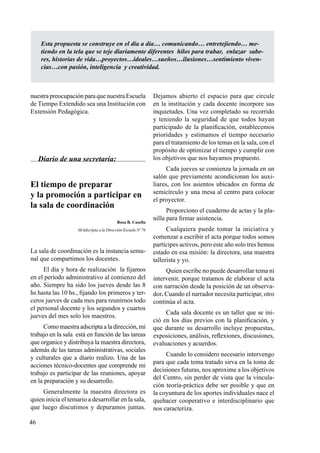 46
nuestra preocupación para que nuestra Escuela
de Tiempo Extendido sea una Institución con
Extensión Pedagógica.
Diario de una secretaria:
El tiempo de preparar
y la promoción a participar en
la sala de coordinación
Rosa B. Casella
M/Adscripta a la Dirección Escuela Nº 76
La sala de coordinación es la instancia sema-
nal que compartimos los docentes.
El día y hora de realización la fijamos
en el período administrativo al comienzo del
año. Siempre ha sido los jueves desde las 8
hs hasta las 10 hs., fijando los primeros y ter-
ceros jueves de cada mes para reunirnos todo
el personal docente y los segundos y cuartos
jueves del mes solo los maestros.
Como maestra adscripta a la dirección, mi
trabajo en la sala está en función de las tareas
que organice y distribuya la maestra directora,
además de las tareas administrativas, sociales
y culturales que a diario realizo. Una de las
acciones técnico-docentes que comprende mi
trabajo es participar de las reuniones, apoyar
en la preparación y su desarrollo.
Generalmente la maestra directora es
quien inicia el temario a desarrollar en la sala,
que luego discutimos y depuramos juntas.
Dejamos abierto el espacio para que circule
en la institución y cada docente incorpore sus
inquietudes. Una vez completado su recorrido
y teniendo la seguridad de que todos hayan
participado de la planificación, establecemos
prioridades y estimamos el tiempo necesario
para el tratamiento de los temas en la sala, con el
propósito de optimizar el tiempo y cumplir con
los objetivos que nos hayamos propuesto.
Cada jueves se comienza la jornada en un
salón que previamente acondicionan los auxi-
liares, con los asientos ubicados en forma de
semicírculo y una mesa al centro para colocar
el proyector.
Proporciono el cuaderno de actas y la pla-
nilla para firmar asistencia.
Cualquiera puede tomar la iniciativa y
comenzar a escribir el acta porque todos somos
partícipes activos, pero este año solo tres hemos
estado en esa misión: la directora, una maestra
tallerista y yo.
Quien escribe no puede desarrollar tema ni
intervenir, porque tratamos de elaborar el acta
con narración desde la posición de un observa-
dor. Cuando el narrador necesita participar, otro
continúa el acta.
Cada sala docente es un taller que se ini-
ció en los días previos con la planificación, y
que durante su desarrollo incluye propuestas,
exposiciones, análisis, reflexiones, discusiones,
evaluaciones y acuerdos.
Cuando lo considero necesario intervengo
para que cada tema tratado sirva en la toma de
decisiones futuras, nos aproxime a los objetivos
del Centro, sin perder de vista que la vincula-
ción teoría-práctica debe ser posible y que en
la coyuntura de los aportes individuales nace el
quehacer cooperativo e interdisciplinario que
nos caracteriza.
Esta propuesta se construye en el día a día… comunicando… entretejiendo… me-
tiendo en la tela que se teje diariamente diferentes hilos para trabar, enlazar sabe-
res, historias de vida…proyectos…ideales…sueños…ilusiones…sentimiento viven-
cias…con pasión, inteligencia y creatividad.
 