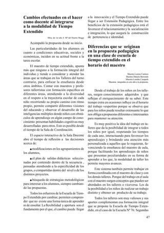 47
Cambios efectuados en el hacer
como docente al integrarse
a la modalidad de Tiempo
Extendido
Mtra. de 1er año A Mª del Huerto Maggi
Acompañó la propuesta desde su inicio.
Las particularidades de los alumnos en
cuanto a condiciones educativas, sociales y
económicas, inciden en su actitud frente a la
tarea escolar.
El maestro de tiempo extendido, apunta
más que ninguno a la formación integral del
individuo y tiende a considerar y atender las
áreas que se trabajan en los Talleres del turno
contrario, para enfocar la enseñanza desde
otros ámbitos. Contar con maestros y profe-
sores tallerristas con formación específica en
diferentes áreas, atendiendo a la diversidad
en el respeto a la trayectoria escolar de cada
niño recorriendo su propio camino con ritmo
propio, permite compartir diferentes visiones
del educando y observar el desarrollo de las
inteligencias múltiples donde niños con obstá-
culos de aprendizaje en algún campo de cono-
cimiento presentan habilidades cognitivas muy
desarrolladas para otros. Esto es posible desde
el tiempo de la Sala de Coordinación.
El espacio interactivo de la Sala Docente
abre el tiempo de reflexión a las decisiones
acerca de:
 modificaciones en los agrupamientos de
los alumnos,
 el plan de salidas didácticas seleccio-
nadas por contenido dentro de la secuencia ,
pensadas atendiendo a la especificidad de los
grupos, o compartidas dentro del nivel o de los
distintos proyectos.
 búsqueda de estrategias metodológicas
para interesar a los alumnos, siempre cambian-
do las propuestas.
Todos los esfuerzos de la Escuela deTiem-
po Extendido por cambiar, permiten compren-
der que no existe una forma única de aprender
ni de enseñar. La flexibilidad y apertura son el
fundamento por el que, el cambio puede llegar
a la innovación y el Tiempo Extendido puede
llegar a ser Extensión Pedagógica. Entre los
beneficios de la extensión pedagógica está el
favorecer el relacionamiento y la socialización
e integración, lo que asegura la construcción
de pertenencia e identidad.
Diferencias que se originan
en la propuesta pedagógica
en una clase de escuela de
tiempo extendido en el
horario del maestro
Maestra Lorena Cardozo
Maestra Daniela Berrondo
Maestra Lourdes Canapale
Maestras integradas en este año a la propuesta.
Desde el trabajo de los niños en los talle-
res, surgen conocimientos adquiridos y que
reflejan el enriquecimiento de su saber. Este
tiempo extra en ocasiones influye en el horario
del trabajo vespertino porque se observa que
para los niños puede resultar extenuante lo que
nos obliga a propuestas diferentes e interesantes
para mantener su atención.
Es muy positiva la idea del trabajo en ta-
lleres que da la posibilidad de integrar a todos
los niños por igual, respetando los tiempos
de cada uno, interactuando para favorecer los
aprendizajes y brindando una atención más
personalizada a aquellos que lo requieran, fa-
voreciendo la enseñanza del maestro de aula,
porque facilitando los aprendizajes de niños
que presentan peculiaridades en su forma de
aprender a los que, la modalidad de taller les
permite mayores avances.
Este sistema también permite trabajar en
forma coordinada con el maestro de clase y con
los demás talleres. Porque del trabajo en el aula
con el maestro surgen conceptos que pueden ser
abordados en los talleres o viceversa. Les da
la posibilidad a los niños de realizar un trabajo
distinto y obtener un producto de su trabajo.
Todos los talleres son muy valiosos y sus
aportes complementan esa formación integral
que se propone la Escuela de Tiempo Exten-
dido, en el caso de la Escuela Nº 76: Segundas
 