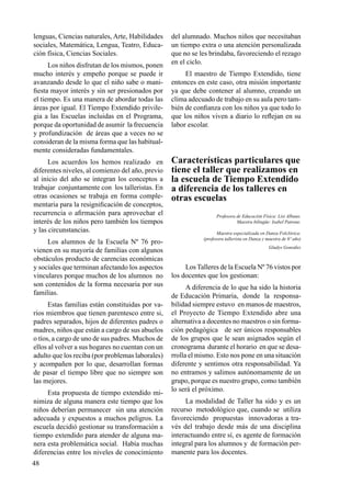 48
lenguas, Ciencias naturales, Arte, Habilidades
sociales, Matemática, Lengua, Teatro, Educa-
ción física, Ciencias Sociales.
Los niños disfrutan de los mismos, ponen
mucho interés y empeño porque se puede ir
avanzando desde lo que el niño sabe o mani-
fiesta mayor interés y sin ser presionados por
el tiempo. Es una manera de abordar todas las
áreas por igual. El Tiempo Extendido privile-
gia a las Escuelas incluidas en el Programa,
porque da oportunidad de asumir la frecuencia
y profundización de áreas que a veces no se
consideran de la misma forma que las habitual-
mente consideradas fundamentales.
Los acuerdos los hemos realizado en
diferentes niveles, al comienzo del año, previo
al inicio del año se integran los conceptos a
trabajar conjuntamente con los talleristas. En
otras ocasiones se trabaja en forma comple-
mentaria para la resignificación de conceptos,
recurrencia o afirmación para aprovechar el
interés de los niños pero también los tiempos
y las circunstancias.
Los alumnos de la Escuela Nº 76 pro-
vienen en su mayoría de familias con algunos
obstáculos producto de carencias económicas
y sociales que terminan afectando los aspectos
vinculares porque muchos de los alumnos no
son contenidos de la forma necesaria por sus
familias.
Estas familias están constituidas por va-
rios miembros que tienen parentesco entre si,
padres separados, hijos de diferentes padres o
madres, niños que están a cargo de sus abuelos
o tíos, a cargo de uno de sus padres. Muchos de
ellos al volver a sus hogares no cuentan con un
adulto que los reciba (por problemas laborales)
y acompañen por lo que, desarrollan formas
de pasar el tiempo libre que no siempre son
las mejores.
Esta propuesta de tiempo extendido mi-
nimiza de alguna manera este tiempo que los
niños deberían permanecer sin una atención
adecuada y expuestos a muchos peligros. La
escuela decidió gestionar su transformación a
tiempo extendido para atender de alguna ma-
nera esta problemática social. Había muchas
diferencias entre los niveles de conocimiento
del alumnado. Muchos niños que necesitaban
un tiempo extra o una atención personalizada
que no se les brindaba, favoreciendo el rezago
en el ciclo.
El maestro de Tiempo Extendido, tiene
entonces en este caso, otra misión importante
ya que debe contener al alumno, creando un
clima adecuado de trabajo en su aula pero tam-
bién de confianza con los niños ya que todo lo
que los niños viven a diario lo reflejan en su
labor escolar.
Características particulares que
tiene el taller que realizamos en
la escuela de Tiempo Extendido
a diferencia de los talleres en
otras escuelas
Profesora de Educación Física: Lisi Albano.
Maestra bilingüe: Isabel Patrone.
Maestra especializada en Danza Folclórica:
(profesora tallerista en Danza y maestra de 6º año)
Gladys González
Los Talleres de la Escuela Nº 76 vistos por
los docentes que los gestionan:
A diferencia de lo que ha sido la historia
de Educación Primaria, donde la responsa-
bilidad siempre estuvo en manos de maestros,
el Proyecto de Tiempo Extendido abre una
alternativa a docentes no maestros o sin forma-
ción pedagógica de ser únicos responsables
de los grupos que le sean asignados según el
cronograma durante el horario en que se desa-
rrolla el mismo. Esto nos pone en una situación
diferente y sentimos otra responsabilidad. Ya
no entramos y salimos autónomamente de un
grupo, porque es nuestro grupo, como también
lo será el próximo.
La modalidad de Taller ha sido y es un
recurso metodológico que, cuando se utiliza
favoreciendo propuestas innovadoras a tra-
vés del trabajo desde más de una disciplina
interactuando entre sí, es agente de formación
integral para los alumnos y de formación per-
manente para los docentes.
 