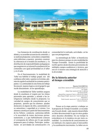 49
Las Instancias de coordinación donde se
debate y se acuerdan secuencias de contenido y
se analizan propuestas curriculares compartidas
entre talleristas y maestros permiten construir
la coherencia en el modelo de enseñanza y la
distribución de responsabilidades pedagógicas
que aseguran no se reiterará la enseñanza de los
contenidos con igual profundidad en el taller
y en el aula.
En el funcionamiento, la modalidad de
Taller nos habilitó el trabajo grupal, nos dió
confianza sobre todo a quienes no la tenían, ade-
más de regular la actitud de los restantes partici-
pantes. La continuidad en esta forma de trabajo
favorecerá mejores logros a nivel grupal lo que
incide directamente en los aprendizajes.
La modalidad de Taller también asegura
desde la enseñanza el respeto por los ritmos
personales para aprender, y atiende a las in-
teligencias múltiples desde la propuesta. La
variedad de campos de conocimiento que se
proponen, permite que los alumnos puedan
destacarse en alguno de ellos, aumentando así
su autoestima y seguridad en sí mismo. Los
alumnos construyen a partir del funcionamiento
de los Talleres conductas autónomas debido
a la necesidad de tomar decisiones perma-
nentemente, y a que habitualmente conocen
el cronograma de talleres por lo que pueden
prepararse para el trabajo. Participan asidua-
mente en actividades de comunicación a la
comunidad de lo realizado, actividades en las
que son protagonistas.
La metodología de Taller es beneficiosa
para los alumnos porque en esta modalidad de
Tiempo Extendido tienen la posibilidad de
recibir aportes desde docentes provenientes de
múltiples campos académicos y técnicos, que
son en sí mismos una estrategia de atención a
la diversidad.
De la historia anterior
al tiempo extendido
Maestros TALLERISTAS:
Laura Chávez: maestra de 4º año B y profesora tallerista de A
rtes Visuales.
Johana Viana: maestra de 6º año A y tallerista
de Ciencias Sociales.
Dinorah Pérez: maestra de 4º año A y tallerista de Lengua.
María Raquel Peluffo: maestra de 1º año B y tallerista de
Matemática.
Paola Luzardo: maestra de 2º año A y tallerista de
Ciencias Naturales.
Pensar en la etapa anterior a trabajar en
la propuesta de Tiempo Extendido es recordar
una Escuela donde cada maestra desarrollaba
su labor desconociendo lo que en otros grados
otros docentes abordaban. En ese tiempo la
coincidencia en la temática era por mera ca-
sualidad. La circulación de conocimientos no
era habitual y los espacios para el intercambio
y la coordinación inexistentes. La labor era en
 