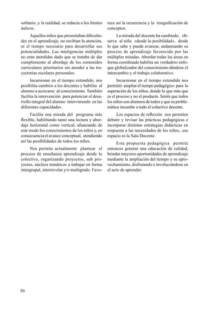 50
solitario, y la realidad, se reducía a los límites
áulicos.
Aquellos niños que presentaban dificulta-
des en el aprendizaje, no recibían la atención,
ni el tiempo necesario para desarrollar sus
potencialidades. Las inteligencias múltiples
no eran atendidas dado que se trataba de dar
cumplimiento al abordaje de los contenidos
curriculares prioritarios sin atender a las tra-
yectorias escolares personales.
Incursionar en el tiempo extendido, nos
posibilita cambios a los docentes y habilita al
alumno a acercarse al conocimiento. También
facilita la intervención para potenciar el desa-
rrollo integral del alumno interviniendo en las
diferentes capacidades .
Facilita una mirada del programa más
flexible, habilitando tanto una lectura y abor-
daje horizontal como vertical, afianzando de
este modo los conocimientos de los niños y, en
consecuencia el avance conceptual, atendiendo
así las posibilidades de todos los niños.
Nos permite actualmente plantear el
proceso de enseñanza aprendizaje desde lo
colectivo, organizando proyectos, sub pro-
yectos, núcleos temáticos a trabajar en forma
intergrupal, internivelar y/o multigrado. Favo-
rece así la recurrencia y la resignificación de
conceptos.
La mirada del docente ha cambiado, ob-
serva al niño «desde la posibilidad», desde
lo que sabe y puede avanzar, andamiando su
proceso de aprendizaje favorecido por las
múltiples miradas. Abordar todas las áreas en
forma coordinada habilita un verdadero enfo-
que globalizador del conocimiento dándose el
intercambio y el trabajo colaborativo.
Incursionar en el tiempo extendido nos
permitió ampliar el tiempo pedagógico para la
superación de los niños, donde lo que más que
es el proceso y no el producto. Sentir que todos
los niños son alumnos de todos y que su proble-
mática incumbe a todo el colectivo docente.
Los espacios de reflexión nos permiten
debatir y revisar las prácticas pedagógicas e
incorporar distintas estrategias didácticas en
respuesta a las necesidades de los niños., ese
espacio es la Sala Docente.
Esta propuesta pedagógica permite
entonces generar una educación de calidad,
brindar mayores oportunidades de aprendizaje
mediante la ampliación del tiempo y su apro-
vechamiento, disfrutando e involucrándose en
el acto de aprender.
 