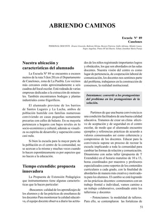 51
Nuestra ubicación y
características del alumnado
La Escuela Nº 89 se encuentra a escasos
metros de la ruta 5 (km 20) en el Departamento
de Canelones, zona de La Puebla. Los vecinos
más cercanos están aproximadamente a seis
cuadras del local escolar. Está rodeada de varias
empresas dedicadas a la extracción de minera-
les. También encontramos bodegas y plantas
industriales como frigoríficos.
El alumnado proviene de los barrios
de Santos Lugares y La Lucha, ambos de
población humilde con familias numerosas
conviviendo en casas pequeñas sumamente
precarias con calles de balasto. En su mayoría
pertenecen a hogares con bajos niveles en lo
socio-económico y cultural, además se visuali-
za su espíritu de desarrollo y superación como
casi nula.
Si bien la escuela para la mayor parte de
la población es el centro de la comunidad, no
se acercan a la misma y muchas veces cuando
lo hacen espontáneamente es por aspectos que
no hacen a la educación.
Tiempo extendido: propuesta
innovadora
La Propuesta de Extensión Pedagógica
que instrumentamos tiene algunas caracterís-
ticas que la hacen particular:
-Buscamos: calidad de los aprendizajes de
los alumnos y de las prácticas de enseñanza de
los docentes Para monitorear la calidad educati-
va, el equipo docente observa a diario las actitu-
des de los niños registrando importantes logros
y obstáculos, los que son abordados en las salas
docentes. Nuestra visión del centro es como
lugar de pertenencia, de cooperación laboral de
comunicación, los docentes nos sentimos parte
del problema, trabajamos en la construcción de
consensos, la realidad institucional.
Intentamos: convertir a los protagonistas
del problema en los protagonistas de la
solución.
Partimos de que una buena convivencia es
una condición facilitadora de una buena calidad
educativa. Tratamos de crear un clima afecti-
vo de aceptación y de seguridad en el centro
escolar, de modo que el alumnado encuentre
ejemplos y referencias prácticas de acuerdo a
valores consensuados así como coherencia y
compromiso de los docentes. Educar para la
convivencia supone un proceso de recrear la
escuela implicando a toda la comunidad para
cambiar las formas de relación y comunicación.
Dinamismo con aulas taller (propuesta de T
Extendido) en el horario matutino de 10 a 13,
horas coordinados por maestros y profesores
especializados como soportes de los contenidos
curriculares a cada grado, con la finalidad de
abordarlos de manera más creativa y motivado-
ra para los alumnos. El cambio se está logrando
en las prácticas docentes: comenzamos con un
trabajo frontal e individual, vamos camino a
un trabajo colaborativo, coordinado entre los
talleristas y docentes
- Potenciamos: la modalidad de talleres.
Para ello, se contemplaron las fortalezas de
Abriendo caminos
Escuela Nº 89
Canelones
PERSONAL DOCENTE Álvarez Graciela, Baltrons Silvina, Besozzi Patricia, Gallo Adriana, Méndez Laura,
Negro Angelina, Pintos Mª del Huerto, Schuty Jonathan María Pareja
 