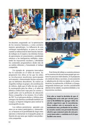 52
los docentes, asegurando así la optimización
de los recursos humanos, y como corolario
mejores aprendizajes. La influencia de esta
estrategia metodológica, se puso en acción
cuando se redirecciona la intervención, buscan-
do trabajar en el respeto a las distintas formas
de aproximarse al conocimiento y atendiendo
entonces a las inteligencias múltiples, respe-
tando las trayectorias escolares y abordando
los contenidos programáticos desde más de
un ámbito diferente y fomentando el trabajo
compartido.
Un ejemplo de propuesta innovadora
fue lo realizado en el taller de teatro. Se
prepararon tres obras en las que los niños
se involucraron muchísimo participando
activamente y demostrando facetas actorales
que no habíamos descubierto. Se realizó un
magnífico trabajo en grupo y de coordinación
de talleres, dado que el taller de arte realizó
la escenografía para las obras y el taller de
plástica confeccionó ropa para los actores y
ayudó junto con la profesora de educación
física a maquillar a los mismos. En el taller
de TIC´S se realizaron afiches y folletos para
entregar a las familias coordinado también con
Lengua, se bajaron imágenes para realizar la
escenografía en arte.
Los talleres permitieron aprender con
otros en un marco participativo y democráti-
co; se basaron en la posibilidad de elegir entre
opciones e interactuar en el pequeño grupo en
función de una tarea que implicó una produc-
ción compartida.
Esta forma de trabajo se sustenta entonces
en la construcción de una trama grupal que sos-
tiene los procesos individuales, en la propuesta
en común de ideas y acciones, en una asunción
y adjudicación de roles no rígida, en la comu-
nicación, la exploración, el disfrute y el juego,
integrando alumnos por niveles considerando
además de las edades, sus potencialidades y sus
trayectorias escolares.
Este año se tomó la decisión de que el
multigrado sería solo por niveles pero
con la flexibilidad de agregar niños de
niveles superiores que lo necesitaran.
Para realizar esto es necesario un co-
nocimiento muy profundo de los niños,
la escuela cuenta con personal docente
efectivo que comenzó antes de este pro-
yecto innovador y continúa en él, lo que
facilitó esta tarea.
 