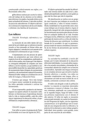 54
construyendo colectivamente sus reglas y re-
flexionando sobre ellas.
 Decidimos realizar por escrito la valora-
ción del trabajo de los alumnos en los talleres
parainformaralospadres,haciendoénfasisenla
parte actitudinal del alumno. Cada niño recibirá
un juicio de cada tallerista. El objetivo del mis-
mo es destacar la importancia de las actividades
e informar a las familias de los procesos.
Los talleres
TALLER: Tecnología, informática y co-
municación
La inclusión de este taller dentro del con-
juntodelasactividadesqueserealizanennuestra
escuela se hizo pensando en formar niños que
logren adaptarse e introducirse activamente en la
sociedad de la información en que vivimos.
Conjuntamente con este proceso de apren-
dizaje, nos proponemos que sean críticos con
respectoalusodelascomputadoras,analizandono
soloelcómousarlas,sinoelparaqué.Esteobjetivo
se conseguirá trabajando en conjunto con otros
talleres y con los maestros, ya que también es im-
prescindible desarrollar las capacidades genéricas
derazonamientológico(lengua),derazonamiento
numéricooderazonamientoespacial(Geometría,
Historia)Eltaller trabaja en coordinación con el
taller de Lengua y Educación Física
Creemos que aunque lleve más tiempo
y se logren menor cantidad de producciones,
los niños aprenden realmente a utilizar las
herramientas.
El uso responsable y productivo de Internet
requiere un capital cultural. Es necesario «alfa-
betizar» en Internet pues el aprendizaje durante
toda la vida es imprescindible, cada día cobra
mayor importancia la educación online y la po-
sibilidad de complementarla a distancia.
TALLER: Lengua
Este taller se suma a la propuesta de Tiem-
po Extendido en el mes de Agosto de 2012.
El objetivo principal fue atender las dificul-
tades más notorias dentro de cada nivel y aten-
diendoprincipalmenteaprimeroysextogradoya
que eran las clases que más lo requerían.
Mi planificación se realiza con un grupo
de cinco maestras que trabajan en escuelas de
igual condición y sobre la misma temática.
Dicha modalidad nos ha permitido entre otras
cosas trabajar con el mismo objetivo, lograr el
desarrollo integral del niño proporcionándole
las herramientas necesarias para desenvolverse
bien en cualquier ámbito de su vida. Enseñar
la lengua escrita, alfabetizar, implica enseñar a
participar de manera activa y critica de todas las
formas de discurso que constituyen la cultura
letrada de la sociedad a la que se pertenece,
promoviendo de manera simultánea el desarro-
llo de las formas de pensamiento que nuestra
cultura requiere.
TALLER: Inglés
La sociedad ha cambiado a través del
tiempo, por lo tanto demanda de la educación
diferentes habilidades. La escuela debe respon-
der a las actuales necesidades y demandas de la
comunidad, además de cumplir con su función
socializadora. Aprender una lengua extranjera
es un complejo proceso que envuelve muchos
factores afectivos y sociales. Los niños no
aprenden simplemente una lengua, ellos se
encuentran con todo un nuevo modo de ver el
mundo, comienzan a conocer otra cultura.
El taller está dirigido a toda la población
escolar. La mayoría se muestran interesados
en comenzar a conocer el idioma. Los alum-
nos continúan ampliando sus conocimientos
en la segunda lengua, luego de haber vivido
sus primeras experiencias con el idioma el
año anterior. El taller de inglés se encuentra
estructurado teniendo en cuenta los lineamien-
tos del Programa de Inglés, con las siguientes
características: a) el aprendizaje será el resul-
tado de una integración entre la reflexión y la
práctica b) la alternativa entre trabajo grupal e
individual, tarea guiada o semi-guiada, como
parte de una sucesión de actividades.
 