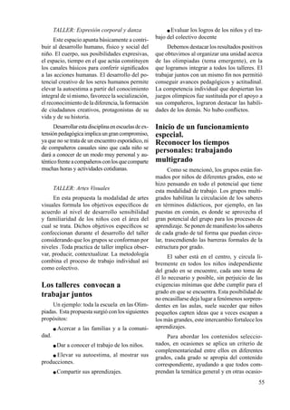 55
TALLER: Expresión corporal y danza
Este espacio apunta básicamente a contri-
buir al desarrollo humano, físico y social del
niño. El cuerpo, sus posibilidades expresivas,
el espacio, tiempo en el que actúa constituyen
los canales básicos para conferir significados
a las acciones humanas. El desarrollo del po-
tencial creativo de los seres humanos permite
elevar la autoestima a partir del conocimiento
integral de sí mismo, favorece la socialización,
el reconocimiento de la diferencia, la formación
de ciudadanos creativos, protagonistas de su
vida y de su historia.
Desarrollarestadisciplinaenescuelasdeex-
tensiónpedagógicaimplicaungrancompromiso,
ya que no se trata de un encuentro esporádico, ni
de compañeros casuales sino que cada niño se
dará a conocer de un modo muy personal y au-
ténticofrenteacompañerosconlosquecomparte
muchas horas y actividades cotidianas.
TALLER: Artes Visuales
En esta propuesta la modalidad de artes
visuales formula los objetivos específicos de
acuerdo al nivel de desarrollo sensibilidad
y familiaridad de los niños con el área del
cual se trata. Dichos objetivos específicos se
confeccionan durante el desarrollo del taller
considerando que los grupos se conforman por
niveles .Toda practica de taller implica obser-
var, producir, contextualizar. La metodología
combina el proceso de trabajo individual así
como colectivo.
Los talleres convocan a
trabajar juntos
Un ejemplo: toda la escuela en las Olim-
piadas. Esta propuesta surgió con los siguientes
propósitos:
 Acercar a las familias y a la comuni-
dad.
 Dar a conocer el trabajo de los niños.
 Elevar su autoestima, al mostrar sus
producciones.
 Compartir sus aprendizajes.
 Evaluar los logros de los niños y el tra-
bajo del colectivo docente
Debemos destacar los resultados positivos
que obtuvimos al organizar una unidad acerca
de las olimpiadas (tema emergente), en la
que logramos integrar a todos los talleres. El
trabajar juntos con un mismo fin nos permitió
conseguir avances pedagógicos y actitudinal.
La competencia individual que despiertan los
juegos olímpicos fue sustituida por el apoyo a
sus compañeros, lograron destacar las habili-
dades de los demás. No hubo conflictos.
Inicio de un funcionamiento
especial.
Reconocer los tiempos
personales: trabajando
multigrado
Como se mencionó, los grupos están for-
mados por niños de diferentes grados, esto se
hizo pensando en todo el potencial que tiene
esta modalidad de trabajo. Los grupos multi-
grados habilitan la circulación de los saberes
en términos didácticos, por ejemplo, en las
puestas en común, es donde se aprovecha el
gran potencial del grupo para los procesos de
aprendizaje. Se ponen de manifiesto los saberes
de cada grado de tal forma que puedan circu-
lar, trascendiendo las barreras formales de la
estructura por grado.
El saber está en el centro, y circula li-
bremente en todos los niños independiente
del grado en se encuentre, cada uno toma de
él lo necesario y posible, sin perjuicio de las
exigencias mínimas que debe cumplir para el
grado en que se encuentra. Esta posibilidad de
no encasillarse deja lugar a fenómenos sorpren-
dentes en las aulas, suele suceder que niños
pequeños capten ideas que a veces escapan a
los más grandes, este intercambio fortalece los
aprendizajes.
Para abordar los contenidos seleccio-
nados, en ocasiones se aplica un criterio de
complementariedad entre ellos en diferentes
grados, cada grado se apropia del contenido
correspondiente, ayudando a que todos com-
prendan la temática general y en otras ocasio-
 
