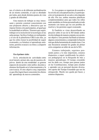 56
nes, el criterio es de diferente profundización
de un mismo contenido, el cual es abordado
por todos, pero desde distintos puntos de vista
y grados de dificultad.
Esta manera de trabajar es muy intere-
sante y permite construir conocimiento con
una propuesta abierta y abarcativa que no
impone límites a los participantes, al igual que
la modalidad en talleres. Tenemos que seguir,
trabajar en la inclusión de la tecnología en las
aulas porque facilita el trabajo en multigrados
y el uso de la plataforma CREA aún más, ya
que los niños tienen la posibilidad de seguir
avanzando y se fortalece el aprendizaje autó-
nomo, permite avanzar a su ritmo y compartir
información.
En el primer ciclo:
En la articulación de actividades entre
nivel inicial y primer año, uno de nuestros ob-
jetivos dentro de esta modalidad es generar
espacios de encuentro entre ambos docentes y
alumnos facilitando así el relacionamiento y la
convivencia. El otro objetivo muy importante
es que ellos logren hacer conscientes los efectos
del aprendizaje de nuevos contenidos.
1.- Los grupos se organizan de acuerdo a
los niveles de conceptualización y la participa-
ción en la propuesta de un aula u otra depende
de ello. Por eso, ambas maestras planifican
complementándose para que todos los niños
estén atendidos en forma personalizada en todo
momento con tareas que les son posibles de
resolver y les permiten seguir avanzando.
2.-También se viene desarrollando un
proyecto sobre el uso de la XO donde ambos
niveles trabajan de manera conjunta con un mis-
mo objetivo. Esto permite facilitarle al alumno
algunos conocimientos y comprender la función
real que dicha herramienta de estudio tiene. Con
una frecuencia semanal los grados de primer
ciclo comparten un taller de uso de la XO:.
Estamos trabajando, seguimos pen-
sando juntos y lo más importante, estamos
dispuestos a seguir modificando las prácti-
cas pedagógicas en la búsqueda de más y
mejores aprendizajes. El tiempo extendido
nos ha dado eso, tiempo para pensar juntos
en las Coordinaciones, tiempo para enseñar
y aprender con un personal docente diverso,
otro aporte del Tiempo Extendido que nos ha
enriquecido. Mucho nos queda por hacer, y
estamos dispuestos.
 
