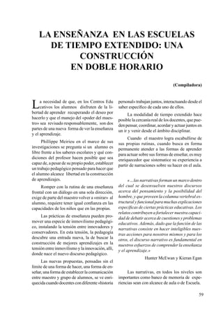 59
La necesidad de que, en los Centros Edu
cativos los alumnos disfruten de la li-
bertad de aprender recuperando el deseo por
hacerlo y que el manejo del «poder del maes-
tro» sea revisado responsablemente, son dos
partes de una nueva forma de ver la enseñanza
y el aprendizaje.
Phillippe Meirieu en el marco de sus
investigaciones se pregunta si un alumno es
libre frente a los saberes escolares y qué con-
diciones del profesor hacen posible que sea
capaz de, a pesar de su propio poder, establecer
un trabajo pedagógico pensado para hacer que
el alumno alcance libertad en la construcción
de aprendizajes.
Romper con la rutina de una enseñanza
frontal con un diálogo en una sola dirección,
exige de parte del maestro volver a «mirar» al
alumno, requiere tener igual confianza en las
capacidades de los niños que en las propias.
Las prácticas de enseñanza pueden pro-
mover una especie de inmovilismo pedagógi-
co, instalando la tensión entre innovadores y
conservadores. En esta tensión, la pedagogía
descubre una entrada nueva, la de buscar la
construcción de mejores aprendizajes en la
tensión entre inmovilismo y la innovación, allí,
donde nace el nuevo discurso pedagógico.
Las nuevas propuestas, pensadas sin el
límite de una forma de hacer, una forma de en-
señar, una forma de establecer la comunicación
entre maestro y grupo de alumnos, se ve enri-
quecida cuandodocentescondiferente«historia
personal» trabajan juntos, interactuando desde el
saber específico de cada uno de ellos.
La modalidad de tiempo extendido hace
posible la cercanía real de los docentes, que pue-
den pensar, coordinar, acordar y actuar juntos en
un ir y venir desde el ámbito disciplinar.
Cuando el maestro logra escabullirse de
sus propias rutinas, cuando busca en forma
permanente atender a las formas de aprender
para actuar sobre sus formas de enseñar, es muy
enriquecedor que sistematice su experiencia a
partir de narraciones sobre su hacer en el aula.
«…las narrativas forman un marco dentro
del cual se desenvuelven nuestros discursos
acerca del pensamiento y la posibilidad del
hombre, y que proveen la columna vertebral es-
tructural y funcional para muchas explicaciones
específicas de ciertas prácticas educativas. Los
relatos contribuyen a fortalecer nuestra capaci-
dad de debatir acerca de cuestiones y problemas
educativos. Además, dado que la función de las
narrativas consiste en hacer inteligibles nues-
tras acciones para nosotros mismos y para los
otros, el discurso narrativo es fundamental en
nuestros esfuerzos de comprender la enseñanza
y el aprendizaje.»
Hunter McEwan y Kieran Egan
Las narrativas, en todos los niveles son
importantes como banco de memoria de expe-
riencias sean con alcance de aula o de Escuela.
La enseñanza en las escuelas
de tiempo extendido: una
construcción
en doble horario
(Compiladora)
 