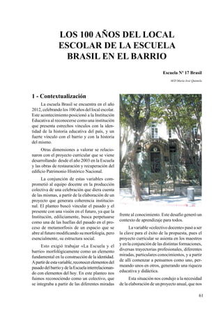 61
1 - Contextualización
La escuela Brasil se encuentra en el año
2012, celebrando los 100 años del local escolar.
Este acontecimiento posicionó a la Institución
Educativa al reconocerse como una institución
que presenta estrechos vínculos con la iden-
tidad de la historia educativa del país, y un
fuerte vínculo con el barrio y con la historia
del mismo.
Otras dimensiones a valorar se relacio-
naron con el proyecto curricular que se viene
desarrollando desde el año 2003 en la Escuela
y las obras de restauración y recuperación del
edificio Patrimonio Histórico Nacional.
La conjunción de estas variables com-
prometió al equipo docente en la producción
colectiva de una celebración que diera cuenta
de las mismas, a partir de la elaboración de un
proyecto que generara coherencia institucio-
nal. El planteo buscó vincular el pasado y el
presente con una visión en el futuro, ya que la
Institución, ediliciamente, busca perpetuarse
como una de las huellas del pasado en el pro-
ceso de metamorfosis de un espacio que se
abre al futuro modificando su morfología, pero
esencialmente, su estructura social.
Esto exigió trabajar «La Escuela y el
barrio» morfológicamente como un elemento
fundamental en la construcción de la identidad.
Apartirdeestavariable,reconocerelementosdel
pasadodelbarrioydelaEscuelainterrelacionan-
do con elementos del hoy. En este planteo nos
fuimos reconociendo como un colectivo, que
se integraba a partir de las diferentes miradas
frente al conocimiento. Este desafío generó un
contexto de aprendizaje para todos.
La variable «colectivo docente» pasó a ser
la clave para el éxito de la propuesta, pues el
proyecto curricular se asienta en los maestros
y en la conjunción de las distintas formaciones,
diversas trayectorias profesionales, diferentes
miradas, particulares conocimientos, y a partir
de allí comenzar a pensarnos como uno, per-
meando unos en otros, generando una riqueza
educativa y didáctica.
Esta situación nos condujo a la necesidad
de la elaboración de un proyecto anual, que nos
Los 100 años del local
escolar de la Escuela
Brasil en el barrio
Escuela Nº 17 Brasil
M/D María José Quintela
 