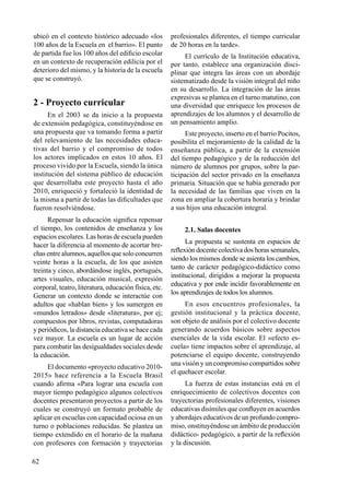 62
ubicó en el contexto histórico adecuado «los
100 años de la Escuela en el barrio». El punto
de partida fue los 100 años del edificio escolar
en un contexto de recuperación edilicia por el
deterioro del mismo, y la historia de la escuela
que se construyó.
2 - Proyecto curricular
En el 2003 se da inicio a la propuesta
de extensión pedagógica, constituyéndose en
una propuesta que va tomando forma a partir
del relevamiento de las necesidades educa-
tivas del barrio y el compromiso de todos
los actores implicados en estos 10 años. El
proceso vivido por la Escuela, siendo la única
institución del sistema público de educación
que desarrollaba este proyecto hasta el año
2010, enriqueció y fortaleció la identidad de
la misma a partir de todas las dificultades que
fueron resolviéndose.
Repensar la educación significa repensar
el tiempo, los contenidos de enseñanza y los
espacios escolares. Las horas de escuela pueden
hacer la diferencia al momento de acortar bre-
chas entre alumnos, aquellos que solo concurren
veinte horas a la escuela, de los que asisten
treinta y cinco, abordándose inglés, portugués,
artes visuales, educación musical, expresión
corporal, teatro, literatura, educación física, etc.
Generar un contexto donde se interactúe con
adultos que «hablan bien» y los sumergen en
«mundos letrados» desde «literatura», por ej;
compuestos por libros, revistas, computadoras
y periódicos, la distancia educativa se hace cada
vez mayor. La escuela es un lugar de acción
para combatir las desigualdades sociales desde
la educación.
El documento «proyecto educativo 2010-
2015» hace referencia a la Escuela Brasil
cuando afirma «Para lograr una escuela con
mayor tiempo pedagógico algunos colectivos
docentes presentaron proyectos a partir de los
cuales se construyó un formato probable de
aplicar en escuelas con capacidad ociosa en un
turno o poblaciones reducidas. Se plantea un
tiempo extendido en el horario de la mañana
con profesores con formación y trayectorias
profesionales diferentes, el tiempo curricular
de 20 horas en la tarde».
El currículo de la Institución educativa,
por tanto, establece una organización disci-
plinar que integra las áreas con un abordaje
sistematizado desde la visión integral del niño
en su desarrollo. La integración de las áreas
expresivas se plantea en el turno matutino, con
una diversidad que enriquece los procesos de
aprendizajes de los alumnos y el desarrollo de
un pensamiento amplio.
Este proyecto, inserto en el barrio Pocitos,
posibilita el mejoramiento de la calidad de la
enseñanza pública, a partir de la extensión
del tiempo pedagógico y de la reducción del
número de alumnos por grupos, sobre la par-
ticipación del sector privado en la enseñanza
primaria. Situación que se había generado por
la necesidad de las familias que viven en la
zona en ampliar la cobertura horaria y brindar
a sus hijos una educación integral.
2.1. Salas docentes
La propuesta se sustenta en espacios de
reflexión docente colectiva dos horas semanales,
siendo los mismos donde se asienta los cambios,
tanto de carácter pedagógico-didáctico como
institucional, dirigidos a mejorar la propuesta
educativa y por ende incidir favorablemente en
los aprendizajes de todos los alumnos.
En esos encuentros profesionales, la
gestión institucional y la práctica docente,
son objeto de análisis por el colectivo docente
generando acuerdos básicos sobre aspectos
esenciales de la vida escolar. El «efecto es-
cuela» tiene impactos sobre el aprendizaje, al
potenciarse el equipo docente, construyendo
una visión y un compromiso compartidos sobre
el quehacer escolar.
La fuerza de estas instancias está en el
enriquecimiento de colectivos docentes con
trayectorias profesionales diferentes, visiones
educativas disímiles que confluyen en acuerdos
y abordajes educativos de un profundo compro-
miso, onstituyéndose un ámbito de producción
didáctico- pedagógico, a partir de la reflexión
y la discusión.
 