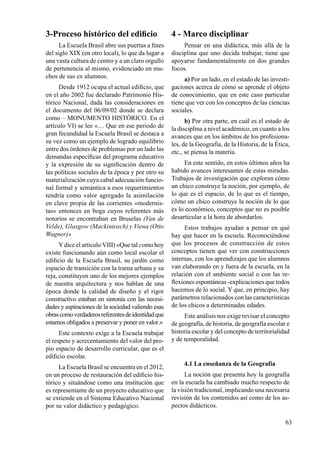 63
3-Proceso histórico del edificio
La Escuela Brasil abre sus puertas a fines
del siglo XIX (en otro local), lo que da lugar a
una vasta cultura de centro y a un claro orgullo
de pertenencia al mismo, evidenciado en mu-
chos de sus ex alumnos.
Desde 1912 ocupa el actual edificio, que
en el año 2002 fue declarado Patrimonio His-
tórico Nacional, dada las consideraciones en
el documento del 06/09/02 donde se declara
como – MONUMENTO HISTÓRICO. En el
artículo VI) se lee «… Que en ese periodo de
gran fecundidad la Escuela Brasil se destaca a
su vez como un ejemplo de logrado equilibrio
entre dos órdenes de problemas por un lado las
demandas específicas del programa educativo
y la expresión de su significación dentro de
las políticas sociales de la época y por otro su
materialización cuya cabal adecuación funcio-
nal formal y semántica a esos requerimientos
tendría como valor agregado la asimilación
en clave propia de las corrientes «modernis-
tas» entonces en boga cuyos referentes más
notorios se encontraban en Bruselas (Van de
Velde), Glasgow (Mackintosch) y Viena (Otto
Wagner)»
Ydice el artículo VIII) «Que tal como hoy
existe funcionando aún como local escolar el
edificio de la Escuela Brasil, su jardín como
espacio de transición con la trama urbana y su
reja, constituyen uno de los mejores ejemplos
de nuestra arquitectura y nos hablan de una
época donde la calidad de diseño y el rigor
constructivo estaban en sintonía con las necesi-
dades y aspiraciones de la sociedad valiendo esas
obrascomoverdaderosreferentesdeidentidadque
estamos obligados a preservar y poner en valor.»
Este contexto exige a la Escuela trabajar
el respeto y acrecentamiento del valor del pro-
pio espacio de desarrollo curricular, que es el
edificio escolar.
La Escuela Brasil se encuentra en el 2012,
en un proceso de restauración del edificio his-
tórico y situándose como una institución que
es representante de un proyecto educativo que
se extiende en el Sistema Educativo Nacional
por su valor didáctico y pedagógico.
4 - Marco disciplinar
Pensar en una didáctica, más allá de la
disciplina que uno decida trabajar, tiene que
apoyarse fundamentalmente en dos grandes
focos.
a) Por un lado, en el estado de las investi-
gaciones acerca de cómo se aprende el objeto
de conocimiento, que en este caso particular
tiene que ver con los conceptos de las ciencias
sociales.
b) Por otra parte, en cuál es el estado de
la disciplina a nivel académico, en cuanto a los
avances que en los ámbitos de los profesiona-
les, de la Geografía, de la Historia, de la Ética,
etc., se piensa la materia.
En este sentido, en estos últimos años ha
habido avances interesantes de estas miradas.
Trabajos de investigación que exploran cómo
un chico construye la noción, por ejemplo, de
lo que es el espacio, de lo que es el tiempo,
cómo un chico construye la noción de lo que
es lo económico, conceptos que no es posible
desarticular a la hora de abordarlos.
Estos trabajos ayudan a pensar en qué
hay que hacer en la escuela. Reconociéndose
que los procesos de construcción de estos
conceptos tienen que ver con construcciones
internas, con los aprendizajes que los alumnos
van elaborando en y fuera de la escuela, en la
relación con el ambiente social o con las re-
flexiones espontáneas -explicaciones que todos
hacemos de lo social. Y que, en principio, hay
parámetros relacionados con las características
de los chicos a deter­minadas edades.
Este análisis nos exige revisar el concepto
de geografía, de historia, de geografía escolar e
historia escolar y del concepto de territorialidad
y de temporalidad.
4.1 La enseñanza de la Geografía
La noción que presenta hoy la geografía
en la escuela ha cambiado mucho res­pecto de
la visión tradicional, implicando una necesaria
revisión de los contenidos así como de los as-
pectos didácticos.
 