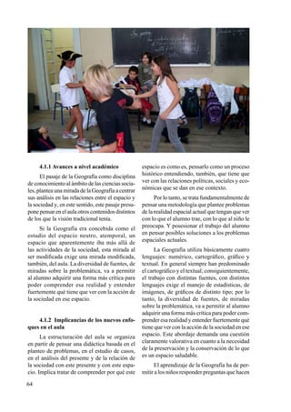 64
4.1.1 Avances a nivel académico
El pasaje de la Geografía como disciplina
de conocimiento al ámbito de las ciencias socia-
les, plantea una mirada de la Geografía a centrar
sus análisis en las relaciones entre el espacio y
la sociedad y, en este sentido, este pasaje presu-
pone pensar en el aula otros contenidos distintos
de los que la visión tradicional tenía.
Si la Geografía era concebida como el
estudio del espacio neutro, atemporal, un
espacio que aparentemente iba más allá de
las actividades de la sociedad, esta mirada al
ser modificada exige una mirada modificada,
también, del aula. La diversidad de fuentes, de
miradas sobre la problemática, va a permitir
al alumno adquirir una forma más crítica para
poder comprender esa realidad y entender
fuertemente qué tiene que ver con la acción de
la sociedad en ese espacio.
4.1.2 Implicancias de los nuevos enfo-
ques en el aula
La estructuración del aula se organiza
en partir de pensar una didáctica basada en el
planteo de problemas, en el estudio de casos,
en el análisis del presente y de la relación de
la sociedad con este presente y con este espa-
cio. Implica tratar de comprender por qué este
espacio es como es, pensarlo como un proceso
histórico entendiendo, también, que tiene que
ver con las relaciones políticas, sociales y eco-
nómicas que se dan en ese contexto.
Por lo tanto, se trata fundamentalmente de
pensar una metodología que plantee problemas
de la realidad espacial actual que tengan que ver
con lo que el alumno trae, con lo que al niño le
preocupa. Y posesionar el trabajo del alumno
en pensar posibles soluciones a los problemas
espaciales actuales.
La Geografía utiliza básicamente cuatro
lenguajes: numérico, cartográfico, gráfico y
textual. En general siempre han predominado
el cartográfico y el textual; consiguientemente,
el trabajo con distintas fuentes, con distintos
lenguajes exige el manejo de estadísticas, de
imágenes, de gráficos de distinto tipo; por lo
tanto, la diversidad de fuentes, de miradas
sobre la problemática, va a permitir al alumno
adquirir una forma más crítica para poder com-
prender esa realidad y entender fuertemente qué
tiene que ver con la acción de la sociedad en ese
espacio. Este abordaje demanda una cuestión
claramente valorativa en cuanto a la necesidad
de la preservación y la conser­vación de lo que
es un espacio saludable.
El aprendizaje de la Geografía ha de per-
mitir a los niños responder preguntas que hacen
 