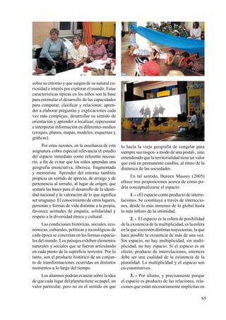 65
sobre su entorno y que surgen de su natural cu-
riosidad e interés por explorar el mundo. Estas
características típicas en los niños son la base
para estimular el desarrollo de las capacidades
para comparar, clasificar y relacionar; apren-
der a elaborar preguntas y explicaciones cada
vez más complejas; desarrollar su sentido de
orientación y aprender a localizar, representar
e interpretar información en diferentes medios
(croquis, planos, mapas, modelos, esquemas y
gráficas).
Por estas razones, en la enseñanza de esta
asignatura cobra especial relevancia el estudio
del espacio inmediato como referente necesa-
rio, a fin de evitar que los niños aprendan una
geografía enunciativa, libresca, fragmentada
y memorista. Aprender del entorno también
propicia un sentido de aprecio, de arraigo y de
pertenencia al terruño, al lugar de origen, que
sentará las bases para el desarrollo de la identi-
dad nacional y la valoración de lo que significa
ser uruguayo. El conocimiento de otros lugares,
personas y formas de vida distintas a la propia,
favorece actitudes de empatía, solidaridad y
respeto a la diversidad étnica y cultural.
Las condiciones históricas, sociales, eco-
nómicas, culturales, políticas y tecnológicas de
cada época se concretan en las formas espacia-
les del mundo. Los paisajes exhiben elementos
naturales y sociales que se fueron articulando
en cada punto de la superficie terrestre. Por lo
tanto, son el producto histórico de un conjun-
to de transformaciones ocurridas en distintos
momentos a lo largo del tiempo.
Los alumnos podrán avanzar sobre la idea
de que cada lugar del planeta tiene su papel, un
valor particular, pero no en el sentido en que
lo hacía la vieja geografía de congelar para
siempre sus rasgos- a modo de una postal-, sino
entendiendo que la territorialidad tiene un valor
que está en permanente cambio, al ritmo de la
dinámica de las sociedades.
En tal sentido, Doreen Massey (2005)
ofrece tres proposiciones acerca de cómo po-
dría conceptualizarse el espacio:
1. - «El espacio como producto de interre-
laciones. Se constituye a través de interaccio-
nes, desde lo más inmenso de lo global hasta
lo más ínfimo de la intimidad.
2. - El espacio es la esfera de posibilidad
de la existencia de la multiplicidad, es la esfera
en la que coexisten distintas trayectorias, la que
hace posible la existencia de más de una voz.
Sin espacio, no hay multiplicidad, sin multi-
plicidad, no hay espacio. Si el espacio es en
efecto, producto de interrelaciones, entonces
debe ser una cualidad de la existencia de la
pluralidad. La multiplicidad y el espacio son
co-constitutivos.
3. - Por último, y precisamente porque
el espacio es producto de las relaciones, rela-
ciones que están necesariamente implícitas en
 