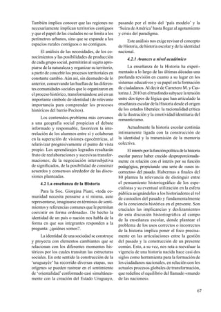 67
También implica conocer que las regiones no
necesariamente implican territorios contiguos
y que el papel de las ciudades no se limita a los
perímetros urbanos, sino que se expande a los
espacios rurales contiguos o no contiguos.
El análisis de las necesidades, de los co-
nocimientos y las posibilidades de producción
de cada grupo social, permitirán al sujeto apro-
piarse de la naturaleza y organizar su territorio,
a partir de concebir los procesos territoriales en
constante cambio. Aún así, sin desmedro de lo
anterior, conservando las huellas de las diferen-
tes comunidades sociales que lo organizaron en
el proceso histórico, transformándose así en un
importante símbolo de identidad (de relevante
importancia para comprender los procesos
históricos del barrio Pocitos).
Los contenidos-problema más cercanos
a una geografía social propician el debate
informado y responsable, favorecen la inte-
rrelación de los alumnos entre sí y colaboran
en la superación de visiones egocéntricas, al
relativizar progresivamente el punto de vista
propio. Los aprendizajes logrados resultarán
fruto de reelaboraciones y sucesivas transfor-
maciones; de la negociación intersubjetiva
de significados, de la posibilidad de construir
acuerdos y consensos alrededor de las discu-
siones planteadas.
4.2 La enseñanza de la Historia
Para la Soc. Giorgina Piani, «toda co-
munidad necesita pensarse a sí misma, auto
representarse, imaginarse en términos de senti-
mientos y referencias comunes que le permitan
coexistir en forma ordenada». De hecho la
identidad de un país o nación nos habla de la
forma en que sus integrantes responden a la
pregunta: ¿quiénes somos?.
La identidad de una sociedad se construye
y proyecta con elementos cambiantes que se
relacionan con los diferentes momentos his-
tóricos por los cuales transitan las estructuras
sociales. En este sentido la construcción de la
‘uruguayéz’ ha recorrido diversas etapas, sus
orígenes se pueden rastrear en el sentimiento
de ‘orientalidad’ conformado casi simultánea-
mente con la creación del Estado Uruguayo,
pasando por el mito del ‘país modelo’ y la
‘Suiza deAmérica’hasta llegar al agotamiento
y crisis del paradigma.
Este análisis nos exige revisar el concepto
de Historia, de historia escolar y de la identidad
nacional.
4.2.1 Avances a nivel académico
La enseñanza de la Historia ha experi-
mentado a lo largo de las últimas décadas una
profunda revisión en cuanto a su lugar en los
sistemas educativos y su papel en la formación
de ciudadanos.Al decir de Carretero M. y Cas-
torina J. 2010 en el trasfondo subyace la tensión
entre dos tipos de lógica que han articulado la
enseñanza escolar de la Historia desde el origen
de los estados liberales: la racionalidad crítica
de la ilustración y la emotividad identitaria del
romanticismo.
Actualmente la historia escolar continúa
íntimamente ligada con la construcción de
la identidad y la transmisión de la memoria
colectiva.
Elinterésporlafunciónpolíticadelahistoria
escolar parece haber crecido desproporcionada-
mente en relación con el interés por su función
pedagógica, propiciando una serie de «usos in-
correctos» del pasado. Habermas a finales del
80 plantea la relevancia de distinguir entre
el pensamiento historiográfico de los espe-
cialistas y su eventual utilización en la esfera
pública asignándoles a los historiadores el rol
de custodios del pasado y fundamentalmente
de la conciencia histórica en el presente. Son
cruciales las implicancias y deslizamientos
de esta discusión historiográfica al campo
de la enseñanza escolar, donde plantear el
problema de los usos correctos o incorrectos
de la historia implica poner el foco precisa-
mente en las articulaciones entre la gestión
del pasado y la construcción de un presente
común. Esto, a su vez, nos reta a reevaluar la
vigencia de una historia nacida hace casi dos
siglos como herramienta para la formación de
los ciudadanos nacionales, en relación con los
actuales procesos globales de transformación,
que redefine el equilibrio del llamado «mundo
de las naciones».
 
