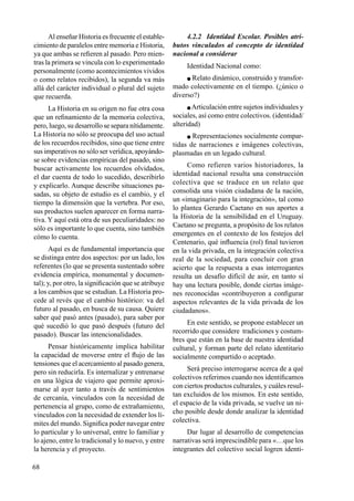 68
Al enseñar Historia es frecuente el estable-
cimiento de paralelos entre memoria e Historia,
ya que ambas se refieren al pasado. Pero mien-
tras la primera se vincula con lo experimentado
personalmente (como acontecimientos vividos
o como relatos recibidos), la segunda va más
allá del carácter individual o plural del sujeto
que recuerda.
La Historia en su origen no fue otra cosa
que un refinamiento de la memoria colectiva,
pero, luego, su desarrollo se separa nítidamente.
La Historia no sólo se preocupa del uso actual
de los recuerdos recibidos, sino que tiene entre
sus imperativos no sólo ser verídica, apoyándo-
se sobre evidencias empíricas del pasado, sino
buscar activamente los recuerdos olvidados,
el dar cuenta de todo lo sucedido, describirlo
y explicarlo. Aunque describe situaciones pa-
sadas, su objeto de estudio es el cambio, y el
tiempo la dimensión que la vertebra. Por eso,
sus productos suelen aparecer en forma narra-
tiva. Y aquí está otra de sus peculiaridades: no
sólo es importante lo que cuenta, sino también
cómo lo cuenta.
Aquí es de fundamental importancia que
se distinga entre dos aspectos: por un lado, los
referentes (lo que se presenta sustentado sobre
evidencia empírica, monumental y documen-
tal); y, por otro, la significación que se atribuye
a los cambios que se estudian. La Historia pro-
cede al revés que el cambio histórico: va del
futuro al pasado, en busca de su causa. Quiere
saber qué pasó antes (pasado), para saber por
qué sucedió lo que pasó después (futuro del
pasado). Buscar las intencionalidades.
Pensar históricamente implica habilitar
la capacidad de moverse entre el flujo de las
tensiones que el acercamiento al pasado genera,
pero sin reducirla. Es internalizar y entrenarse
en una lógica de viajero que permite aproxi-
marse al ayer tanto a través de sentimientos
de cercanía, vinculados con la necesidad de
pertenencia al grupo, como de extrañamiento,
vinculados con la necesidad de extender los lí-
mites del mundo. Significa poder navegar entre
lo particular y lo universal, entre lo familiar y
lo ajeno, entre lo tradicional y lo nuevo, y entre
la herencia y el proyecto.
4.2.2 Identidad Escolar. Posibles atri-
butos vinculados al concepto de identidad
nacional a considerar
Identidad Nacional como:
 Relato dinámico, construido y transfor-
mado colectivamente en el tiempo. (¿único o
diverso?)
 Articulación entre sujetos individuales y
sociales, así como entre colectivos. (identidad/
alteridad)
 Representaciones socialmente compar-
tidas de narraciones e imágenes colectivas,
plasmadas en un legado cultural.
Como refieren varios historiadores, la
identidad nacional resulta una construcción
colectiva que se traduce en un relato que
consolida una visión ciudadana de la nación,
un «imaginario para la integración», tal como
lo plantea Gerardo Caetano en sus aportes a
la Historia de la sensibilidad en el Uruguay.
Caetano se pregunta, a propósito de los relatos
emergentes en el contexto de los festejos del
Centenario, qué influencia (rol) final tuvieron
en la vida privada, en la integración colectiva
real de la sociedad, para concluir con gran
acierto que la respuesta a esas interrogantes
resulta un desafío difícil de asir, en tanto sí
hay una lectura posible, donde ciertas imáge-
nes reconocidas «contribuyeron a configurar
aspectos relevantes de la vida privada de los
ciudadanos».
En este sentido, se propone establecer un
recorrido que considere tradiciones y costum-
bres que están en la base de nuestra identidad
cultural, y forman parte del relato identitario
socialmente compartido o aceptado.
Será preciso interrogarse acerca de a qué
colectivos referimos cuando nos identificamos
con ciertos productos culturales, y cuáles resul-
tan excluidos de los mismos. En este sentido,
el espacio de la vida privada, se vuelve un ni-
cho posible desde donde analizar la identidad
colectiva.
Dar lugar al desarrollo de competencias
narrativas será imprescindible para «…que los
integrantes del colectivo social logren identi-
 
