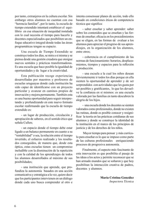 6
por tanto, extranjeros en la cultura escolar. Sin
embargo otros alumnos no cuentan con esa
“herencia familiar”, por lo tanto, la escuela de
tiempo extendido intentará establecer el equi-
librio en esa situación de inequidad instalada
con lo cual necesita el tiempo para hacerlo y
docentes especializados que posibiliten un en-
foque educativo integral donde todas las áreas
programáticas tengan su espacio.
Una escuela de Tiempo Extendido se
construye todos los días, se mira a si misma y se
piensa desde una gestión creadora que otorgue
nuevos sentidos y prácticas transformadoras.
Es una escuela que hace posible la igualdad de
oportunidades y da lugar a la creatividad.
Esta publicación recoge experiencias
desarrolladas por maestros y profesores de
escuelas uruguayas donde cada institución ha
sido capaz de identificarse con un proyecto
particular y avanzar en caminos propios de
innovación y mejora permanente. También esta
es una buena oportunidad para seguir interpre-
tando y profundizando en este nuevo formato
escolar reafirmando que la escuela de tiempo
extendido es:
- un lugar de producción, circulación y
apropiación de saberes, en el sentido ético que
señala Cullen;
- un espacio donde el tiempo debe estar
ligado a un balance permanente en cuanto a su
“rentabilidad” o sea, la relación entre el tiempo
invertido, el esfuerzo realizado y los resulta-
dos conseguidos, de manera que, desde esta
óptica, estas escuelas tienen un compromiso
ineludible con la disminución de la repetición
y con la calidad de los aprendizajes de todos
los alumnos desarrollados al máximo de sus
posibilidades;
- una institución que aprende, que pro-
fundiza la autonomía basados en una acción
comunicativa y estratégica a la vez, quiere decir
que los participantes intervienen en un diálogo
donde cada uno busca comprender al otro e
intenta consensuar planes de acción, todo ello
basado en condiciones éticas de competencia
técnica que significa:
- saber enseñar y saber aprender: saber
sobre los contenidos que se enseñan y las for-
mas de enseñar; eficacia en los procedimientos
que se eligen, en las formas de evaluar a los
alumnos para apreciar el progreso de sus apren-
dizajes, en la organización de los alumnos,
entre otros;
- coherencia en el cumplimiento de las
normas de funcionamiento: horarios, desplaza-
mientos, tiempos y espacios para la reflexión
y producción.
- una escuela a la cual los niños desean
fervientemente ir todos los días porque en ella
sienten la oportunidad de aprender y de ser
sorprendidos con actividades que les gusta por
ser posibles y gratificantes, lo que les devuel-
ve la confianza en sí mismos: es una escuela
valorada por las familias en tanto descubren la
alegría de los hijos.
- una escuela donde los docentes se sienten
valorados como profesionales, donde no existen
las rutinas, donde es posible conocer y resigni-
ficar la teoría en las prácticas cotidianas de sus
alumnos y donde se construye la identidad de
la institución en el marco de los principios de
justicia y de los derechos de los niños.
Mayor tiempo para pensar y más currícu-
lo para enseñar es lo que se impuso como parte
de las culturas profesionales enriqueciendo
procesos de progresiva autonomía.
Finalmente, el aspecto más fascinante de
esta innovación es que posibilita el pasaje de
las ideas a los actos y permite reconocer que se
han armado mundos que se soñaron y que hoy
posibilitan la interacción creativa de padres,
docentes y alumnos.
María Cristina González
Inspectora Técnica
 