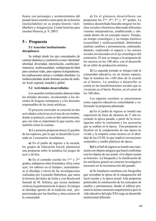 69
ficarse con personajes y acontecimientos del
pasado hasta sentirlos como parte de su historia
(incluyéndolos) en su propia historia vital»
(Barbero y Artagaveytia, Contar historias para
enseñar Historia, p. 9, 2007)
5 - Propuesta
5.1 Acuerdos institucionales
disciplinares
Se trabajó desde los ejes conceptuales de
carácterdinámicoyconstructivocomo:identidad/
alteridad, diversidad, interrelación, cambio/per-
manencia, multicausalidad, multiperspecitividad
para construir redes, para superar el dogmatismo,
las explicaciones únicas o verdades absolutas. La
multiescalaridad, desde distintas escalas de análi-
sis: local, regional, mundial y global.
5.2 Actividades desarrolladas
Los acuerdos institucionales abarcan todas
las miradas docentes, involucrando a los do-
centes de lenguas extranjeras y a los docentes
responsables de las áreas artísticas.
El proyecto curricular se concretó en dos
actividades colectivas en el mes de noviembre,
donde se potenció, como se dijo anteriormente,
que «no sólo es importante lo que cuenta, sino
también cómo lo cuenta».
1) La primera propuesta busca el quiebre
de los espacios, por lo que se desarrolla la jor-
nada en 3 escenarios simultáneos.
a) En el jardín de ingreso a la escuela,
los grupos de Educación Inicial, plantearon
una propuesta sobre la temática los juegos de
ayer y de hoy.
b) En el comedor escolar los 1eros
y 2dos
grados, trabajaron sobre la temática «Hoy como
ayer: los sabores en el tiempo», sustentándo-
se el abordaje a través de las investigaciones
realizadas por Leonardo Haberkon, que narra
la historia del dulce de leche y con Boulevard
Sarandí de M. Schinca, que recrea mediante
crónicas la gastronomía de la época. Se integra
al abordaje aportes de la tradición oral, pro-
porcionadas por las familias y otros actores de
la comunidad.
c) En el gimnasio desarrollaron sus
propuestas los 3eros
, 4tos
, 5tos
y 6tos
grados. La
temática desarrollada buscaba integrar los he-
chos sociales e históricos abarcando diferentes
visiones interpretativas, estableciendo y ubi-
cando dentro de un concepto macro: Tiempo,
un tiempo cronológico y un tiempo histórico
(causalidad y multicausalidad), debiéndose
analizar cambios y permanencias, ordenando,
datando, explicando el espacio y los actores
sociales involucrados en el eje cronológico del
centenario. El arte se integra a la propuesta de
los sucesos en los 100 años, con el desarrollo
de un taller de producción artística.
2) La segunda jornada se integra toda la
comunidad educativa, en un mismo espacio,
bajo la temática los «100 años de la escuela
en el barrio». La temática a desarrollar se
centra en las transformaciones sociales que se
vivencian en el barrio Pocitos, en el correr de
los 100 años.
Los espacios escolares se estructuraron
como espacios educativos consolidando y re-
forzando la propuesta planteada:
a) En el jardín de ingreso se instaló una
exposición de fotos de alumnos de 2º año re-
creando la época pasada, a partir de la inves-
tigación sobre la vestimenta y los accesorios
que se usaban en la época. Esta propuesta se
focalizó en la comprensión de una época no
vivida y la empatía como recurso en el abor-
daje de las CCSS, lo que implicó recreaciones
corporales y cuadro plásticos de época.
b)En el hall de ingreso se instaló una expo-
siciónconobjetos antiguos quebuscóconfrontar
con los objetos de uso actual: «Un objeto cuenta
su historia». La búsqueda y la clasificación de
los artefactos generó un contexto investigativo
necesario en la reconstrucción del pasado.
c) Se instalaron carteleras con fotografías
que recreaban la época de la inauguración del
local escolar y la época actual. Esta propuesta
potenciaba la construcción de los conceptos de
cambio y permanencia, donde el edificio pre-
senta la misma estructura arquitectónica pero la
vida educativa del siglo XXI exige un desarrollo
institucional diferente.
 