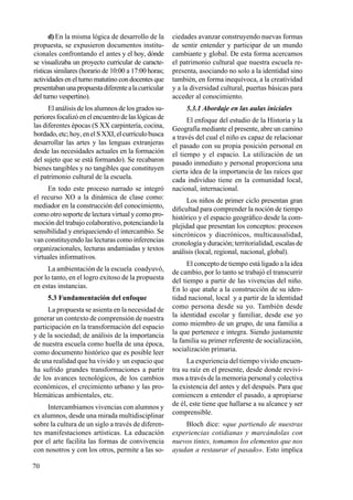 70
d) En la misma lógica de desarrollo de la
propuesta, se expusieron documentos institu-
cionales confrontando el antes y el hoy, dónde
se visualizaba un proyecto curricular de caracte-
rísticas similares (horario de 10:00 a 17:00 horas;
actividades en el turno matutino con docentes que
presentabanunapropuestadiferentealacurricular
del turno vespertino).
El análisis de los alumnos de los grados su-
perioresfocalizóenelencuentrodelaslógicasde
las diferentes épocas (S XX carpintería, cocina,
bordado,etc;hoy,enelSXXI,elcurrículobusca
desarrollar las artes y las lenguas extranjeras
desde las necesidades actuales en la formación
del sujeto que se está formando). Se recabaron
bienes tangibles y no tangibles que constituyen
el patrimonio cultural de la escuela.
En todo este proceso narrado se integró
el recurso XO a la dinámica de clase como:
mediador en la construcción del conocimiento,
como otro soporte de lectura virtual y como pro-
moción del trabajo colaborativo, potenciando la
sensibilidad y enriqueciendo el intercambio. Se
van constituyendo las lecturas como inferencias
organizacionales, lecturas andamiadas y textos
virtuales informativos.
La ambientación de la escuela coadyuvó,
por lo tanto, en el logro exitoso de la propuesta
en estas instancias.
5.3 Fundamentación del enfoque
La propuesta se asienta en la necesidad de
generar un contexto de comprensión de nuestra
participación en la transformación del espacio
y de la sociedad; de análisis de la importancia
de nuestra escuela como huella de una época,
como documento histórico que es posible leer
de una realidad que ha vivido y un espacio que
ha sufrido grandes transformaciones a partir
de los avances tecnológicos, de los cambios
económicos, el crecimiento urbano y las pro-
blemáticas ambientales, etc.
Intercambiamos vivencias con alumnos y
ex alumnos, desde una mirada multidisciplinar
sobre la cultura de un siglo a través de diferen-
tes manifestaciones artísticas. La educación
por el arte facilita las formas de convivencia
con nosotros y con los otros, permite a las so-
ciedades avanzar construyendo nuevas formas
de sentir entender y participar de un mundo
cambiante y global. De esta forma acercamos
el patrimonio cultural que nuestra escuela re-
presenta, asociando no solo a la identidad sino
también, en forma inequívoca, a la creatividad
y a la diversidad cultural, puertas básicas para
acceder al conocimiento.
5.3.1 Abordaje en las aulas iniciales
El enfoque del estudio de la Historia y la
Geografía mediante el presente, abre un camino
a través del cual el niño es capaz de relacionar
el pasado con su propia posición personal en
el tiempo y el espacio. La utilización de un
pasado inmediato y personal proporciona una
cierta idea de la importancia de las raíces que
cada individuo tiene en la comunidad local,
nacional, internacional.
Los niños de primer ciclo presentan gran
dificultad para comprender la noción de tiempo
histórico y el espacio geográfico desde la com-
plejidad que presentan los conceptos: procesos
sincrónicos y diacrónicos, multicausalidad,
cronología y duración; territorialidad, escalas de
análisis (local, regional, nacional, global).
El concepto de tiempo está ligado a la idea
de cambio, por lo tanto se trabajó el transcurrir
del tiempo a partir de las vivencias del niño.
En lo que atañe a la construcción de su iden-
tidad nacional, local y a partir de la identidad
como persona desde su yo. También desde
la identidad escolar y familiar, desde ese yo
como miembro de un grupo, de una familia a
la que pertenece e integra. Siendo justamente
la familia su primer referente de socialización,
socialización primaria.
La experiencia del tiempo vivido encuen-
tra su raíz en el presente, desde donde revivi-
mos a través de la memoria personal y colectiva
la existencia del antes y del después. Para que
comiencen a entender el pasado, a apropiarse
de él, este tiene que hallarse a su alcance y ser
comprensible.
Bloch dice: «que partiendo de nuestras
experiencias cotidianas y marcándolas con
nuevos tintes, tomamos los elementos que nos
ayudan a restaurar el pasado». Esto implica
 