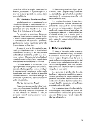 71
que se debe utilizar las propias historias de los
alumnos, es un medio de explorar el pasado y
a su vez descubrir que cada ser humano tiene
su propia historia.
5.3.2 Abordaje en las aulas superiores
Indudablemente ésta es una etapa de incer-
tidumbre y confusión en las argumentaciones y
de una gran variedad de opiniones en la práctica
docente en torno a las finalidades de la ense-
ñanza de la Historia y de la Geografía.
Por otra parte, en los mismos diseños, se
espera que genere, promueva, propicie o facilite
la adquisición de competencias para interpretar
la realidad social, dar respuestas a problemas
que la misma plantea o participar en la vida
democrática de modo crítico.
Se acuerda con la diferenciación rea-
lizada por Hobsbawm entre la finalidad del
conocimiento histórico y la del conocimiento
sustentado en la memoria, y sobre todo cues-
tionar «mitos». A la vez entre la finalidad del
conocimiento geográfico y la del conocimiento
sustentado en la descripción y localización.
Otro de los desafíos en la actualidad - y que
ligalosproblemashistoriográficosconlosvincu-
ladosaladidácticaespecífica-consisteenindagar
la manera en que el conocimiento producto de la
investigación histórica se convierte en contenido
enseñadoyaprendido,teniendoencuentaquelas
condicionesdeproducciónyreproduccióndeuno
y otro son diferentes.
5.3.3 La intervención docente
Esta proceso comprometió a todo el equi-
po docente, alimentando el análisis de las CCSS
con las miradas y los aportes disciplinares de
las áreas artísticas: la Literatura, el Teatro, la
expresión corporal, las artes visuales y las se-
gundas lenguas.
En forma muy generalizada el para qué de
la Historia y de la Geografía exigió determinar
con claridad el eje que articuló la selección y
organización de contenidos a desarrollar en la
propuesta institucional.
Las propias situaciones de enseñanza
exigieron superar las fronteras de cada clase,
gestionar las aulas desde las nuevas miradas
que imponen nuevas estrategias y técnicas. Se
instala en la vida cotidiana de la escuela el tra-
bajo en duplas docentes, el abordaje interclase
en distintos niveles o en el mismo grado, la
transferencia de conocimientos entre las dife-
rentes áreas, etc. para garantizar al alumnado
el derecho a la cultura.
6 - Reflexiones finales
El proyecto puesto en acción genera un
compromiso en la tarea docente y un contexto
de coherencia institucional, que coadyuva en
buenos procesos de aprendizaje. Se tuvo en
cuenta al alumno como protagonista, en libertad
de plantear proyectos individuales o colectivos,
vinculados a la propuesta, siendo los docentes
mediadores de los saberes en el proceso creador
y singular de cada sujeto.
Los espacios de producción docente,
fortalecen a los colectivos y viabilizan los pro-
cesos de aprendizaje de los propios docentes,
generando un contexto de consolidación de la
Institución Educativa. Permitió concebir un
currículo flexible, humanista, antropológico,
sustentado en la «criticidad».
Este proceso de desarrollo planteado fue
habilitado por dichos espacios, donde nos
comprometemos como actores profesionales,
tomadores de decisiones, y con la responsabi-
lidad que ello conlleva.
 