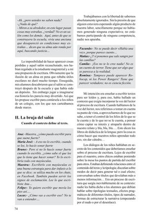 74
Trabajábamos con la libertad de sabernos
absolutamente ignorados. Sin la presión de que
alguien estuviera esperando algún producto de
nuestra labor, sencillamente porque no había-
mos generado ninguna expectativa; no está-
bamos participando de ninguna competencia,
nadie nos apuraba.
Facundo:- No se puede decir «Había una
vez», porque parece cuento…
Matías:-¿Y si ponemos que sale sangre por
las canillas?
Camila:- ¡Eso no te lo cree nadie! No es
un cuento de terror. Tiene que ser algo que
se parezca a la realidad.
Romina:- Tampoco puede aparecer Ro-
bocop, ni los Power Rangers! Tiene que
parecer verdadero; no es ciencia ficción.
Mi intención era enseñar a escribir textos
para ser leídos y, para eso, había hallado un
contexto que exigía incorporar la voz del lector
al proceso de escritura. Cuando hablamos de la
voz del lector, nos referimos a tomar en cuenta
su punto de vista, a aprovecharnos de lo que no
sabe, a tener el control de los hilos de lo que se
le cuenta y de lo que no se le cuenta, a pensar
cómo captar su interés y atraparlo dentro de
nuestro relato y bla, bla, bla…. Esto dicen los
libros de didáctica de la lengua; pero la cosa es
cómo hacer que nuestros niños aprendan todo
eso, sin dar cátedra…
Los diálogos de los niños hablaban en se-
creto de los contenidos que deberíamos enseñar
sobre el proceso de escritura. Lejos de escribir
para el maestro, estos chicos estaban poniendo
sobre la mesa los puntos de partida del escribir
paraotros.Estabandefiniendorelacionesentreel
contenidodeltextoylatipología;discutíansobre
modos de decir para generar tal o cual efecto;
conversaban sobre títulos que develaban más o
menos información… Era un proceso de escri-
tura que surgía inevitablemente de su contexto:
nadie les había dicho a los alumnos que debían
hablar sobre tipologías textuales, efectos prag-
máticos de diferentes títulos, tipos de narrador,
formas de estructurar la narrativa (empezando
por el nudo o por el desenlace).
-Ah, ¿pero ustedes no saben nada?
-¿Nada de qué?
- Miren a su alrededor, en este lugar pasan
cosas muy extrañas, ¿verdad? No es un sa-
lón como los demás. Aquí, antes de que se
construyera la escuela, vivía una anciana
que desapareció en condiciones muy ex-
trañas… dicen que su alma aún ronda por
aquí, buscando justicia…
La imposibilidad de hacer aparecer cosas
perdidas y aquel salón recauchutado, nos ha-
bían regalado a la estudiante magisterial y a mí
una propuesta de escritura. Obviamente que la
ilusión de un alma en pena que robaba útiles
escolares no duró mucho tiempo. Enseguida,
mis alumnos descubrieron que el salón se cons-
truyó después de la escuela y que había sido
un depósito. Sin embargo jugar a imaginarse
esa historia les parecía muy divertido. Así que
les propuse escribir para contársela a los niños
de un colegio, con los que nos carteábamos
desde marzo.
II. La bruja del salón
Cuando el contexto define al texto.
Ana: -Maestra, ¿cómo puedo escribir para
que suene fuerte?
María José: - A eso no lo escribís, cuando
se lee, lo hacés sonar fuerte
Bruno:- Pero si no lo hacés sonar fuerte
cuando lo escribís, ¿cómo sabe el que lee
que lo tiene que hacer sonar? Yo lo escri-
biría todo con mayúsculas.
Maestra:- Escribirlo con mayúsculas es
una buena estrategia para dar énfasis a lo
que se dice; se utiliza mucho en los chats,
en Facebook. También pueden servir los
signos de exclamación. Lee lo que escri-
biste Ana…
Felipe:- Yo quiero escribir que movía los
pies así….
Lucas:- ¿Cómo vas a escribir eso? No te
van a entender….
 