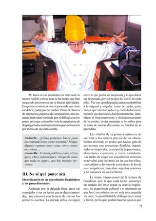 75
Mi tarea en ese momento era intervenir lo
menosposibleytomarnotadelaspuntasqueiban
surgiendopararetomarlasenfuturasactividades.
Esa primera instancia no era para nada una clase
modélica;podíaparecercaótica.Peroeraelinicio
de un proceso personal de composición, una ins-
tancia individual mediada por el diálogo con los
pares, en la que cada niño vivía la experiencia de
desplegartodassusherramientasparacomunicar
por medio de un texto escrito.
Gabriela:- ¿Cómo podemos hacer para
no contradecirnos entre nosotros? Porque
algunos cuentan unas cosas, otros conta-
mos otras….
Antonella:- Usando palabras como «Creo
que», «Me contaron que». Así queda como
que nada es seguro, que hay muchas ver-
siones.
III. No sé qué poner acá
Identificación de las necesidades lingüísticas
y los procedimientos.
Andando por la delgada línea entre ser
corregidor y ser un lector que se deja sorpren-
der, me encontré con la tarea de revisar los
primeros escritos. La mirada debía distinguir
entre lo que podía ser mejorado y lo que debía
ser respetado, por ser propio del estilo de cada
niño. Verconojosdesprejuiciadosparahabilitar
a lo original y singular; tratar de captar, entre
líneas, qué intentaron decir y cómo lo hicieron;
traducir sus decisiones disciplinariamente; iden-
tificar el funcionamiento y disfuncionamiento
de lo escrito; enviar mensajes a los niños para
la toma de nuevas decisiones en función de lo
aprendido.
Las charlas de la primera instancia de
escritura y los saberes previos de los chicos,
habían devenido en textos que hacían gala de
narraciones con estructuras flexibles, organi-
zadores temporales, descripción de personajes,
ubicaciones espaciales, y voces narradoras.
Las tardes de mayo nos encontraron inmersos
en tertulias casi literarias, en las que los niños,
convertidos en lectores de sus textos y de los de
sus compañeros, buscaban aspectos comunes
y no comunes en las escrituras.
La teoría transaccional de la lectura de
Goodman -por la que cada lector construye
un sentido del texto según su acervo lingüís-
tico, su experiencia cultural y el momento en
que lee-, encontraba en mi aula una pequeña
variante: la posibilidad de diálogo entre autor
y lector, por lo que podían hacerse ajustes que
 