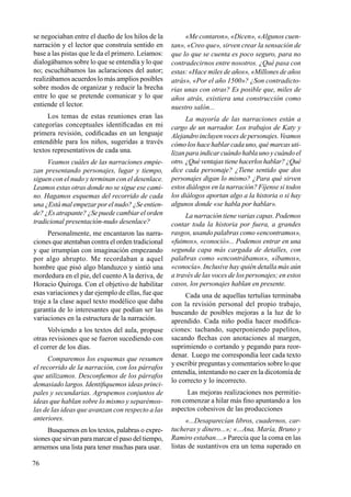 76
se negociaban entre el dueño de los hilos de la
narración y el lector que construía sentido en
base a las pistas que le da el primero. Leíamos:
dialogábamos sobre lo que se entendía y lo que
no; escuchábamos las aclaraciones del autor;
realizábamos acuerdos lo más amplios posibles
sobre modos de organizar y reducir la brecha
entre lo que se pretende comunicar y lo que
entiende el lector.
Los temas de estas reuniones eran las
categorías conceptuales identificadas en mi
primera revisión, codificadas en un lenguaje
entendible para los niños, sugeridas a través
textos representativos de cada una.
Veamos cuáles de las narraciones empie-
zan presentando personajes, lugar y tiempo,
siguen con el nudo y terminan con el desenlace.
Leamos estas otras donde no se sigue ese cami-
no. Hagamos esquemas del recorrido de cada
una ¿Está mal empezar por el nudo? ¿Se entien-
de? ¿Es atrapante? ¿Se puede cambiar el orden
tradicional presentación-nudo desenlace?
Personalmente, me encantaron las narra-
ciones que atentaban contra el orden tradicional
y que irrumpían con imaginación empezando
por algo abrupto. Me recordaban a aquel
hombre que pisó algo blanduzco y sintió una
mordedura en el pie, del cuento A la deriva, de
Horacio Quiroga. Con el objetivo de habilitar
esas variaciones y dar ejemplo de ellas, fue que
traje a la clase aquel texto modélico que daba
garantía de lo interesantes que podían ser las
variaciones en la estructura de la narración.
Volviendo a los textos del aula, propuse
otras revisiones que se fueron sucediendo con
el correr de los días.
Comparemos los esquemas que resumen
el recorrido de la narración, con los párrafos
que utilizamos. Desconfiemos de los párrafos
demasiado largos. Identifiquemos ideas princi-
pales y secundarias. Agrupemos conjuntos de
ideas que hablan sobre lo mismo y separémos-
las de las ideas que avanzan con respecto a las
anteriores.
Busquemos en los textos, palabras o expre-
siones que sirvan para marcar el paso del tiempo,
armemos una lista para tener muchas para usar.
«Me contaron», «Dicen», «Algunos cuen-
tan», «Creo que», sirven crear la sensación de
que lo que se cuenta es poco seguro, para no
contradecirnos entre nosotros. ¿Qué pasa con
estas: «Hace miles de años», «Millones de años
atrás», «Por el año 1500»? ¿Son contradicto-
rias unas con otras? Es posible que, miles de
años atrás, existiera una construcción como
nuestro salón...
La mayoría de las narraciones están a
cargo de un narrador. Los trabajos de Katy y
Alejandro incluyen voces de personajes. Veamos
cómo los hace hablar cada uno, qué marcas uti-
lizan para indicar cuándo habla uno y cuándo el
otro.¿Quéventajastienehacerloshablar?¿Qué
dice cada personaje? ¿Tiene sentido que dos
personajes digan lo mismo? ¿Para qué sirven
estos diálogos en la narración? Fíjense si todos
los diálogos aportan algo a la historia o si hay
algunos donde «se habla por hablar».
La narración tiene varias capas. Podemos
contar toda la historia por fuera, a grandes
rasgos, usando palabras como «encontramos»,
«fuimos», «conoció»... Podemos entrar en una
segunda capa más cargada de detalles, con
palabras como «encontrábamos», «íbamos»,
«conocía». Inclusive hay quién detalla más aún
a través de las voces de los personajes; en estos
casos, los personajes hablan en presente.
Cada una de aquellas tertulias terminaba
con la revisión personal del propio trabajo,
buscando de posibles mejoras a la luz de lo
aprendido. Cada niño podía hacer modifica-
ciones: tachando, superponiendo papelitos,
sacando flechas con anotaciones al margen,
suprimiendo o cortando y pegando para reor-
denar. Luego me correspondía leer cada texto
y escribir preguntas y comentarios sobre lo que
entendía, intentando no caer en la dicotomía de
lo correcto y lo incorrecto.
Las mejoras realizaciones nos permitie-
ron comenzar a hilar más fino apuntando a los
aspectos cohesivos de las producciones
«...Desaparecían libros, cuadernos, car-
tucheras y dinero...»; «...Ana, María, Bruno y
Ramiro estaban....» Parecía que la coma en las
listas de sustantivos era un tema superado en
 