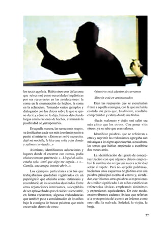 77
los textos que leía. Había otros usos de la coma
que seleccioné como necesidades lingüísticas
por ser recurrentes en las producciones: la
coma en la enumeración de hechos, la coma
en la aclaración. Tomando varios ejemplos y
dialogando con los chicos sobre lo que se qui-
so decir y cómo se lo dijo, fuimos detectando
largas enumeraciones de hechos, evaluando la
posibilidad de yuxtaponerlos.
De aquella manera, las narraciones «rayo»,
se dosificaban cada vez más develando pasito a
pasito el misterio: «Entonces entré suavecito,
dejé mi mochila, le hice una seña a los demás
y salimos corriendo...»
Asimismo, identificamos aclaraciones y
lugares donde el encerrar con comas, podía
oficiar como un paréntesis: «...Llegué al salón,
estaba sola, sentí que algo me seguía...» «...
Camila, una amiga, intentó abrir...».
Los ejemplos particulares con los que
trabajábamos quedaban registrados en un
papelógrafo que oficiaba como testimonio y
recordatorio de los acuerdos alcanzados. Entre
otras reparaciones interesantes, susceptibles
de ser aprovechadas por el colectivo encontré,
en forma recurrente, algunas redundancias
que también puse a consideración de los niños
bajo la consigna de buscar palabras que estén
encerradas dentro de otras:
-Nosotros está adentro de cerramos
-Rincón está en arrinconados
Eran las respuestas que se escuchaban
frente a aquella consigna, con la que me había
costado dar pero que, finalmente, resultaba
comprensible y estaba dando sus frutos.
-Sacás «salones» y dejás «mi salón era
más chico que los otros». Con poner «los
otros», ya se sabe que eran salones.
Identificar palabras que se refirieran a
otras y suprimir las redundantes agregaba aún
más rayas a los tigres que eso eran, a esa altura,
los textos que habían empezado a escribirse
dos meses atrás.
La identificación del grado de concep-
tualización con que algunos chicos emplea-
ban la sustitución arrojó una nueva actividad
sobre el tapete. Para no «repetir palabras»,
hacíamos unos esquemas de globitos con una
palabra principal escrita al centro y, alrede-
dor, escribíamos otras palabras o expresiones
de similar significado. Los niños establecían
referencias léxicas empleando sinónimos
y expresiones equivalentes. De este modo,
encontrábamos cadenas léxicas que referían
a la protagonista del cuento en órdenes como
este: ella, la malvada, Soledad, la viejita, la
bruja.
 