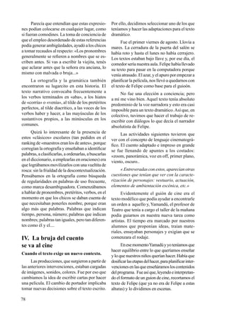 78
Parecía que entendían que estas expresio-
nes podían colocarse en cualquier lugar, como
si fueran comodines. La toma de conciencia de
que el empleo desordenado de estas referencias
podía generar ambigüedades, ayudó a los chicos
a tomar recaudos al respecto: «Los pronombres
generalmente se refieren a nombres que se es-
criben antes. Si vas a escribir la viejita, tenés
que aclarar antes que la señora era anciana, lo
mismo con malvada o bruja...»
La ortografía y la gramática también
encontraron su lugarcito en esta historia. El
texto narrativo convocaba frecuentemente a
los verbos terminados en «aba», a los hiatos
de «corría» o «venía», al tilde de los pretéritos
perfectos, al tilde diacrítico, a las voces de los
verbos haber y hacer, a las mayúsculas de los
sustantivos propios, a las minúsculas en los
comunes.
Quizá lo interesante de la presencia de
estos «clásicos» escolares (tan pedidos en el
ranking de «maestros eran los de antes», porque
corregían la ortografía y enseñaban a identificar
palabras, a clasificarlas, a ordenarlas, a buscarlas
en el diccionario, a emplearlas en oraciones) era
que lográbamos movilizarlos con una vueltita de
rosca: sin la frialdad de la descontextualización.
Pensábamos en la ortografía como búsqueda
de regularidades en palabras de uso frecuente,
como marca desambiguadora. Comenzábamos
a hablar de pronombres, pretéritos, verbos, en el
momento en que los chicos se daban cuenta de
que necesitaban ponerles nombre, porque eran
algo más que palabras. Palabras que indican
tiempo, persona, número; palabras que indican
nombres; palabras tan iguales, pero tan diferen-
tes como él y el....
IV. La bruja del cuento
se va al cine
Cuando el texto exige un nuevo contexto.
Las producciones, que surgieron a partir de
las anteriores intervenciones, estaban cargadas
de imágenes, sonidos, colores. Fue por eso que
cambiamos la idea de escribir cartas por hacer
una película. El cambio de portador implicaba
tomar nuevas decisiones sobre el texto escrito.
Por ello, decidimos seleccionar uno de los que
teníamos y hacer las adaptaciones para el texto
dramático.
Fue el primer viernes de agosto. Llovía a
mares. La cerradura de la puerta del salón se
había roto y hasta el lunes no había cerrajero.
Los textos estaban bajo llave y, por ese día, el
comedor sería nuestra aula. Felipe había llevado
su texto para pasar en la computadora porque
venía atrasado. El azar, y el apuro por empezar a
planificar la película, nos llevó a quedarnos con
el texto de Felipe como base para el guioón.
No fue una elección a conciencia; pero
a mí me vino bien. Aquel texto tenía absoluto
predominio de la voz narradora y esto era casi
imposible para un texto dramático.Así que, en
colectivo, tuvimos que hacer el trabajo de re-
escribir con diálogos lo que decía el narrador
absolutista de Felipe.
Las actividades siguientes tuvieron que
ver con el concepto de lenguaje cinematográ-
fico. El cuento adaptado e impreso en grande
se fue llenando de apuntes a los costados:
«zoom, panorámica, voz en off, primer plano,
viento, oscuro..
« Entreveradas con estos, aparecían otras
cuestiones que tenían que ver con la caracte-
rización de personajes: vestuario, actuación,
elementos de ambientación escénica, etc.»
Evidentemente el guión de cine era el
texto modélico que podía ayudar a encontrarle
un orden a aquello y, Yamandú, el profesor de
Teatro que tenía a cargo el taller de la mañana
podía guiarnos en nuestra nueva tarea como
artistas. El tiempo era marcado por nuestros
alumnos que proponían ideas, traían mate-
riales, ensayaban personajes y exigían que se
comenzara el rodaje.
EnesemomentoYamadúyyoteníamosque
hacer equilibrio entre lo que queríamos enseñar
y lo que nuestros niños querían hacer. Había que
dosificarlasetapasdelhacer,paraplanificarinter-
vencionesenlasqueenseñáramosloscontenidos
delprograma. Fueasíque,leyendoeinterpretan-
do el formato de un guion de cine, recortamos el
texto de Felipe (que ya no era de Felipe a estas
alturas) y lo dividimos en escenas.
 