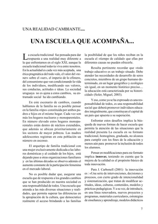 7
UNA REALIDAD CAMBIANTE....
UNA ESCUELA QUE ACOMPAÑA...
La escuela tradicional fue pensada para dar
respuesta a una realidad muy diferente a
la que enfrentamos en el siglo XXI, aunque la
escuela tradicional todavía viva entre nosotros.
En la actualidad es cada vez más aceptada, una
ética pragmática del todo vale, el valor del «te-
ner» sobre el «ser», el imperio de lo efímero,
del consumismo que van condicionando la vida
de los individuos, modificando sus valores,
sus conductas, actitudes e ideas. La sociedad
uruguaya no es ajena a estos cambios, su en-
tramado social ha ido cambiando.
En este escenario de cambios, cuando
hablamos de la familia no es posible pensar
en la familia «tipo» constituida por ambos pa-
dres e hijos en el mismo hogar. Cada vez son
más los hogares nucleares y monoparentales.
En número elevado estos hogares monopa-
rentales están dentro de núcleos extendidos,
que además se ubican prioritariamente en
los sectores de mayor pobreza. Las madres
adolescentes registran en esta población un
número en ascenso.
El arquetipo de familia tradicional con
una mujer exclusivamente dedicada a las labo-
res domésticas y al cuidado de los hijos, está
dejando paso a otras organizaciones familiares
y en las últimas décadas se observa además el
aumento constante de la participación femenina
en el mercado laboral.
No es posible dudar que, asegurar una
escuela que de respuesta a los grandes cambios
que se han producido en nuestra sociedad es
una responsabilidad de todos. Una escuela que
atienda a las más diversas situaciones y reali-
dades, que permita superar las diferencias en
la apropiación de la cultura, que democratice
realmente el acceso brindando a las familias
la posibilidad de que los niños reciban en la
escuela el «tiempo de calidad» que ellas por
diferentes causas no pueden ofrecerle.
Resulta pertinente recordar que «todo
trabajo educativo es un trabajo situado. Debe
atender las necesidades de desarrollo de seres
concretos, miembros de un grupo humano de-
terminado, en un lugar geográfico y ecológico
sin igual, en un momento histórico preciso....
la educación está caracterizada por su histori-
cidad» (Soler, Miguel, 2003).
Yeso, como ya se ha expresado es una res-
ponsabilidad de todos, es una responsabilidad
social que deberá promover individuos educa-
dos integralmente, que constituyan el capital de
un país que apuesta a su superación.
Enfrentar estos desafíos implica la bús-
queda de nuevas formas de hacer escuela que
permita la atención de las situaciones que la
realidad presenta La escuela en su formato
tradicional, homogénea, graduada, no alcanza
para cumplir con los fines de la educación y
menos aún para promover la inclusión de todos
los alumnos.
Pensar en modificaciones para ese formato
implica innovar, teniendo en cuenta que la
mejora de la calidad es el propósito básico de
toda innovación.
Para J. Carbonell (2001) la innovación
es : «Una serie de intervenciones, decisiones y
procesos, con cierto grado de intencionalidad
y sistematización, que tratan de modificar ac-
titudes, ideas, culturas, contenidos, modelos y
prácticas pedagógicas.Ya su vez, de introducir,
en una línea renovadora, nuevos proyectos y
programas, materiales curriculares, estrategias
de enseñanza y aprendizaje, modelos didácticos
 