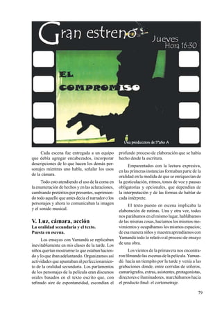 79
Cada escena fue entregada a un equipo
que debía agregar encabezados, incorporar
descripciones de lo que hacen los demás per-
sonajes mientras uno habla, señalar los usos
de la cámara.
Todo esto atendiendo el uso de la coma en
la enumeración de hechos y en las aclaraciones,
cambiando pretéritos por presentes, suprimien-
do todo aquello que antes decía el narrador o los
personajes y ahora lo comunicaban la imagen
y el sonido musical.
V. Luz, cámara, acción
La oralidad secundaria y el texto.
Puesta en escena.	
Los ensayos con Yamandú se replicaban
inevitablemente en mis clases de la tarde. Los
niños querían mostrarme lo que estaban hacien-
do y lo que iban adelantando. Organizamos así
actividades que apuntaban al perfeccionamien-
to de la oralidad secundaria. Los parlamentos
de los personajes de la película eran discursos
orales basados en el texto escrito que, con
refinado aire de espontaneidad, escondían el
profundo proceso de elaboración que se había
hecho desde la escritura.
Emparentados con la lectura expresiva,
en las primeras instancias formaban parte de la
oralidad en la medida de que se enriquecían de
la gesticulación, ritmos, tonos de voz y pausas
obligatorias y opcionales, que dependían de
la interpretación y de las formas de hablar de
cada intérprete.
El texto puesto en escena implicaba la
elaboración de rutinas. Una y otra vez, todos
nos parábamos en el mismo lugar, hablábamos
de las mismas cosas, hacíamos los mismos mo-
vimientos y ocupábamos los mismos espacios;
de esa manera niños y maestra aprendíamos con
Yamandú todo lo relativo al proceso de ensayo
de una obra.
Los vientos de la primavera nos encontra-
ron filmando las escenas de la película.Yaman-
dú hacía un tiempito por la tarde y venía a las
grabaciones donde, entre corridas de utileros,
camarógrafos, extras, asistentes, protagonistas,
directores e iluminadores, marchábamos hacia
el producto final: el cortometraje.
 