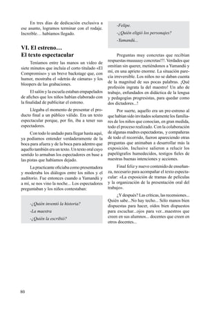 80
En tres días de dedicación exclusiva a
ese asunto, logramos terminar con el rodaje.
Increíble… habíamos llegado.
VI. El estreno…
El texto espectacular
Teníamos entre las manos un video de
siete minutos que incluía el corto titulado «El
Compromiso» y un breve backstage que, con
humor, mostraba el «detrás de cámara» y los
bloopers de las grabaciones.
El salón y la escuela estaban empapelados
de afiches que los niños habían elaborado con
la finalidad de publicitar el estreno.
Llegaba el momento de presentar el pro-
ducto final a un público válido. Era un texto
espectacular porque, por fin, iba a tener sus
espectadores.
Con todo lo andado para llegar hasta aquí,
ya podíamos entender verdaderamente de la
boca para afuera y de la boca para adentro que
aquello también era un texto. Un texto oral cuyo
sentido lo armaban los espectadores en base a
las pistas que habíamos dejado.
La practicante oficiaba como presentadora
y moderaba los diálogos entre los niños y el
auditorio. Fue entonces cuando a Yamandú y
a mí, se nos vino la noche... Los espectadores
preguntaban y los niños contestaban:
-¿Quién inventó la historia?
-La maestra
-¿Quién la escribió?
-Felipe.
-¿Quién eligió los personajes?
-Yamandú...
Preguntas muy concretas que recibían
respuestas muuuuuy concretas!!!.Verdades que
omitían sin querer, metiéndonos a Yamandú y
mí, en una aprieto enorme. La situación pare-
cía irreversible. Los niños no se daban cuenta
de la magnitud de sus pocas palabras. ¡Qué
profesión ingrata la del maestro! Un año de
trabajo, enfundados en didáctica de la lengua
y pedagogías progresistas, para quedar como
dos dictadores...!
Por suerte, aquello era un pre-estreno al
que habían sido invitados solamente los familia-
res de los niños que conocían, en gran medida,
todo el proceso realizado. Con la colaboración
de algunas madres espectadoras, y compañeras
de todo el recorrido, fueron apareciendo otras
preguntas que animaban a desarrollar más la
exposición. Inclusive salieron a relucir los
papelógrafos humedecidos, testigos fieles de
nuestras buenas intenciones y acciones.
Final feliz y nuevo contenido de enseñan-
za, necesario para acompañar el texto especta-
cular: «La exposición de tramas de películas
y la organización de la presentación oral del
trabajo».
¿Ydespués? Las críticas, las recensiones...
Quién sabe...No hay techo... Sólo manos bien
dispuestas para hacer, oídos bien dispuestos
para escuchar...ojos para ver...maestros que
creen en sus alumnos... docentes que creen en
otros docentes...
 