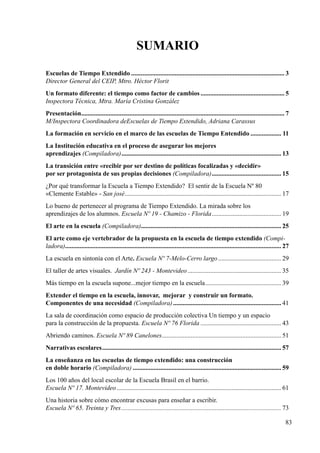 83
Escuelas de Tiempo Extendido................................................................................................ 3
Director General del CEIP, Mtro. Héctor Florit
Un formato diferente: el tiempo como factor de cambios..................................................... 5
Inspectora Técnica, Mtra. María Cristina González
Presentación............................................................................................................................... 7
M/Inspectora Coordinadora deEscuelas de Tiempo Extendido, Adriana Carassus
La formación en servicio en el marco de las escuelas de Tiempo Entendido.................... 11
La Institución educativa en el proceso de asegurar los mejores
aprendizajes (Compiladora).................................................................................................... 13
La transición entre «recibir por ser destino de políticas focalizadas y «decidir»
por ser protagonista de sus propias decisiones (Compiladora)............................................ 15
¿Por qué transformar la Escuela a Tiempo Extendido? El sentir de la Escuela Nº 80
«Clemente Estable» - San josé.................................................................................................. 17
Lo bueno de pertenecer al programa de Tiempo Extendido. La mirada sobre los
aprendizajes de los alumnos. Escuela Nº 19 - Chamizo - Florida............................................ 19
El arte en la escuela (Compiladora)........................................................................................ 25
El arte como eje vertebrador de la propuesta en la escuela de tiempo extendido (Compi-
ladora)...................................................................................................................................... 27
La escuela en sintonía con el Arte. Escuela Nº 7-Melo-Cerro largo........................................ 29
El taller de artes visuales. Jardín Nº 243 - Montevideo........................................................... 35
Más tiempo en la escuela supone...mejor tiempo en la escuela................................................ 39
Extender el tiempo en la escuela, innovar, mejorar y construir un formato.
Componentes de una necesidad (Compiladora).................................................................... 41
La sala de coordinación como espacio de producción colectiva Un tiempo y un espacio
para la construcción de la propuesta. Escuela Nº 76 Florida................................................... 43
Abriendo caminos. Escuela Nº 89 Canelones........................................................................... 51
Narrativas escolares................................................................................................................ 57
La enseñanza en las escuelas de tiempo extendido: una construcción
en doble horario (Compiladora)............................................................................................. 59
Los 100 años del local escolar de la Escuela Brasil en el barrio.
Escuela Nº 17. Montevideo....................................................................................................... 61
Una historia sobre cómo encontrar excusas para enseñar a escribir.
Escuela Nº 65. Treinta y Tres.................................................................................................... 73	
Sumario
 