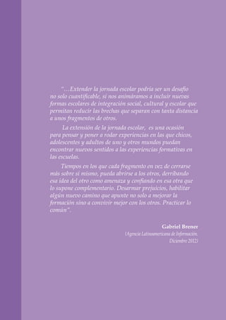 “…Extender la jornada escolar podría ser un desafío
no solo cuantificable, si nos animáramos a incluir nuevas
formas escolares de integración social, cultural y escolar que
permitan reducir las brechas que separan con tanta distancia
a unos fragmentos de otros.
La extensión de la jornada escolar, es una ocasión
para pensar y poner a rodar experiencias en las que chicos,
adolescentes y adultos de uno y otros mundos puedan
encontrar nuevos sentidos a las experiencias formativas en
las escuelas.
Tiempos en los que cada fragmento en vez de cerrarse
más sobre sí mismo, pueda abrirse a los otros, derribando
esa idea del otro como amenaza y confiando en esa otra que
lo supone complementario. Desarmar prejuicios, habilitar
algún nuevo camino que apunte no solo a mejorar la
formación sino a convivir mejor con los otros. Practicar lo
común”.
Gabriel Brener
(Agencia Latinoamericana de Información.
Diciembre 2012)
 